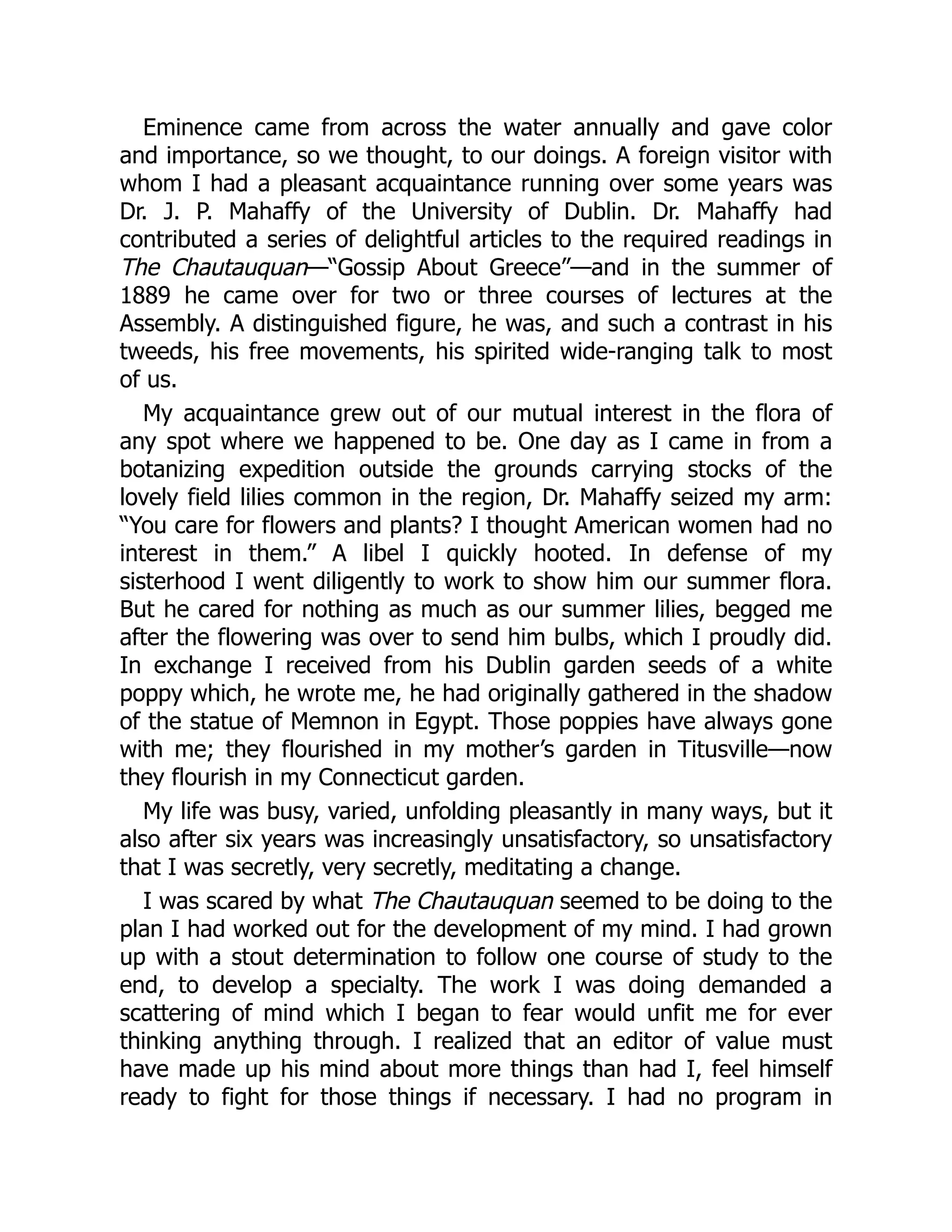 Eminence came from across the water annually and gave color
and importance, so we thought, to our doings. A foreign visitor with
whom I had a pleasant acquaintance running over some years was
Dr. J. P. Mahaffy of the University of Dublin. Dr. Mahaffy had
contributed a series of delightful articles to the required readings in
The Chautauquan—“Gossip About Greece”—and in the summer of
1889 he came over for two or three courses of lectures at the
Assembly. A distinguished figure, he was, and such a contrast in his
tweeds, his free movements, his spirited wide-ranging talk to most
of us.
My acquaintance grew out of our mutual interest in the flora of
any spot where we happened to be. One day as I came in from a
botanizing expedition outside the grounds carrying stocks of the
lovely field lilies common in the region, Dr. Mahaffy seized my arm:
“You care for flowers and plants? I thought American women had no
interest in them.” A libel I quickly hooted. In defense of my
sisterhood I went diligently to work to show him our summer flora.
But he cared for nothing as much as our summer lilies, begged me
after the flowering was over to send him bulbs, which I proudly did.
In exchange I received from his Dublin garden seeds of a white
poppy which, he wrote me, he had originally gathered in the shadow
of the statue of Memnon in Egypt. Those poppies have always gone
with me; they flourished in my mother’s garden in Titusville—now
they flourish in my Connecticut garden.
My life was busy, varied, unfolding pleasantly in many ways, but it
also after six years was increasingly unsatisfactory, so unsatisfactory
that I was secretly, very secretly, meditating a change.
I was scared by what The Chautauquan seemed to be doing to the
plan I had worked out for the development of my mind. I had grown
up with a stout determination to follow one course of study to the
end, to develop a specialty. The work I was doing demanded a
scattering of mind which I began to fear would unfit me for ever
thinking anything through. I realized that an editor of value must
have made up his mind about more things than had I, feel himself
ready to fight for those things if necessary. I had no program in
 