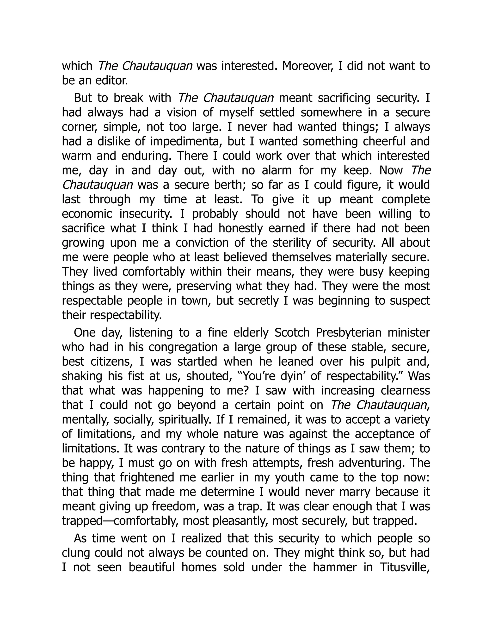which The Chautauquan was interested. Moreover, I did not want to
be an editor.
But to break with The Chautauquan meant sacrificing security. I
had always had a vision of myself settled somewhere in a secure
corner, simple, not too large. I never had wanted things; I always
had a dislike of impedimenta, but I wanted something cheerful and
warm and enduring. There I could work over that which interested
me, day in and day out, with no alarm for my keep. Now The
Chautauquan was a secure berth; so far as I could figure, it would
last through my time at least. To give it up meant complete
economic insecurity. I probably should not have been willing to
sacrifice what I think I had honestly earned if there had not been
growing upon me a conviction of the sterility of security. All about
me were people who at least believed themselves materially secure.
They lived comfortably within their means, they were busy keeping
things as they were, preserving what they had. They were the most
respectable people in town, but secretly I was beginning to suspect
their respectability.
One day, listening to a fine elderly Scotch Presbyterian minister
who had in his congregation a large group of these stable, secure,
best citizens, I was startled when he leaned over his pulpit and,
shaking his fist at us, shouted, “You’re dyin’ of respectability.” Was
that what was happening to me? I saw with increasing clearness
that I could not go beyond a certain point on The Chautauquan,
mentally, socially, spiritually. If I remained, it was to accept a variety
of limitations, and my whole nature was against the acceptance of
limitations. It was contrary to the nature of things as I saw them; to
be happy, I must go on with fresh attempts, fresh adventuring. The
thing that frightened me earlier in my youth came to the top now:
that thing that made me determine I would never marry because it
meant giving up freedom, was a trap. It was clear enough that I was
trapped—comfortably, most pleasantly, most securely, but trapped.
As time went on I realized that this security to which people so
clung could not always be counted on. They might think so, but had
I not seen beautiful homes sold under the hammer in Titusville,
 