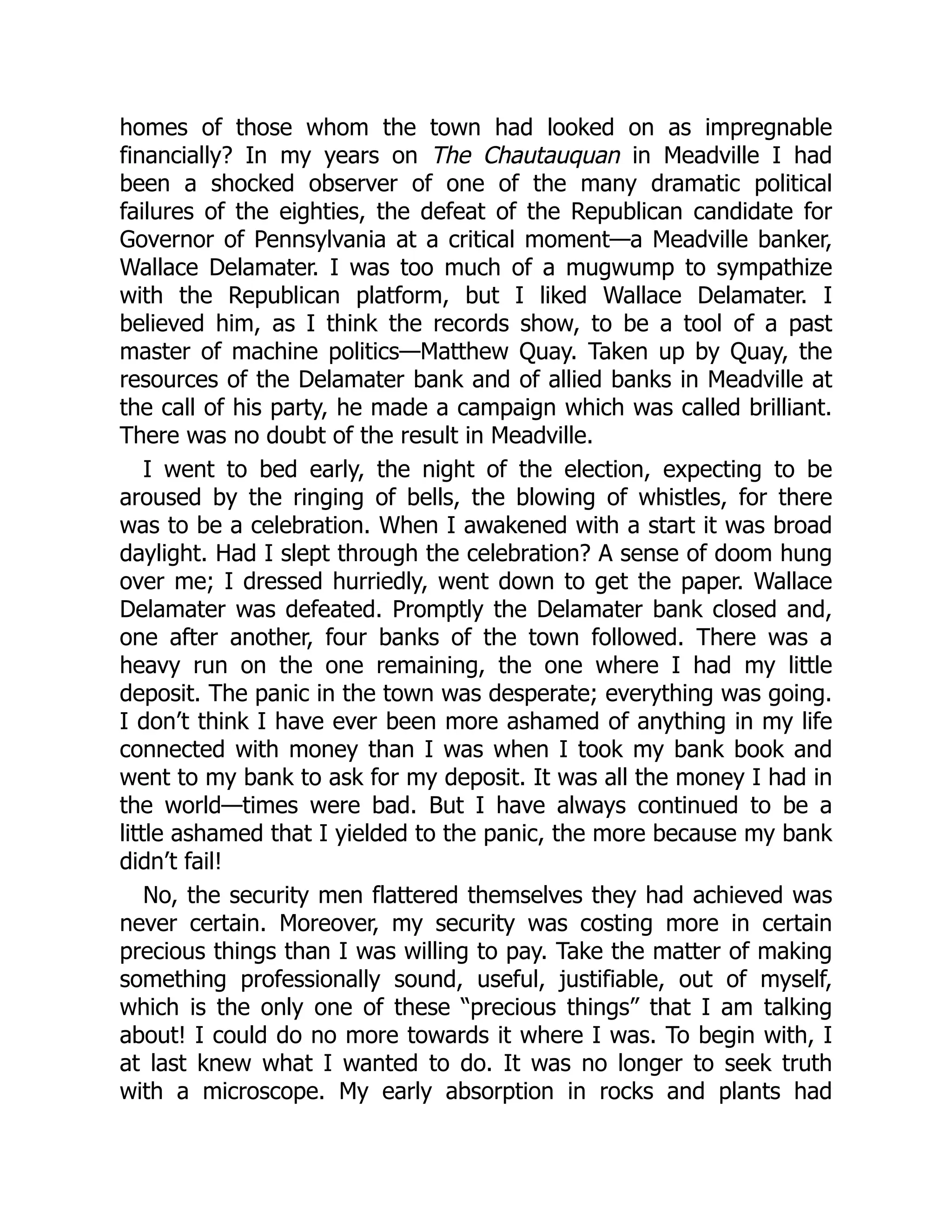 homes of those whom the town had looked on as impregnable
financially? In my years on The Chautauquan in Meadville I had
been a shocked observer of one of the many dramatic political
failures of the eighties, the defeat of the Republican candidate for
Governor of Pennsylvania at a critical moment—a Meadville banker,
Wallace Delamater. I was too much of a mugwump to sympathize
with the Republican platform, but I liked Wallace Delamater. I
believed him, as I think the records show, to be a tool of a past
master of machine politics—Matthew Quay. Taken up by Quay, the
resources of the Delamater bank and of allied banks in Meadville at
the call of his party, he made a campaign which was called brilliant.
There was no doubt of the result in Meadville.
I went to bed early, the night of the election, expecting to be
aroused by the ringing of bells, the blowing of whistles, for there
was to be a celebration. When I awakened with a start it was broad
daylight. Had I slept through the celebration? A sense of doom hung
over me; I dressed hurriedly, went down to get the paper. Wallace
Delamater was defeated. Promptly the Delamater bank closed and,
one after another, four banks of the town followed. There was a
heavy run on the one remaining, the one where I had my little
deposit. The panic in the town was desperate; everything was going.
I don’t think I have ever been more ashamed of anything in my life
connected with money than I was when I took my bank book and
went to my bank to ask for my deposit. It was all the money I had in
the world—times were bad. But I have always continued to be a
little ashamed that I yielded to the panic, the more because my bank
didn’t fail!
No, the security men flattered themselves they had achieved was
never certain. Moreover, my security was costing more in certain
precious things than I was willing to pay. Take the matter of making
something professionally sound, useful, justifiable, out of myself,
which is the only one of these “precious things” that I am talking
about! I could do no more towards it where I was. To begin with, I
at last knew what I wanted to do. It was no longer to seek truth
with a microscope. My early absorption in rocks and plants had
 