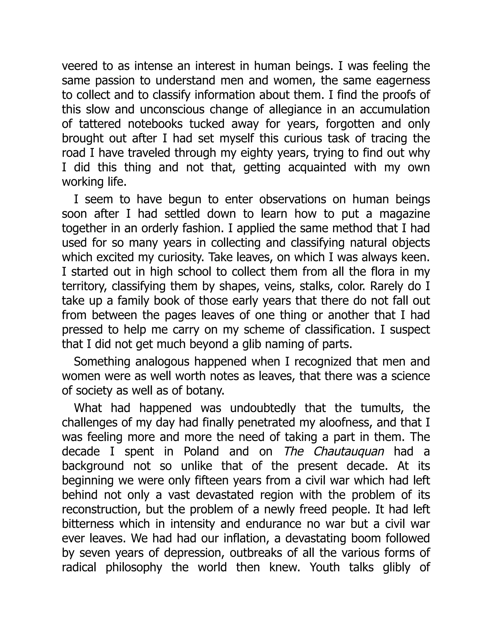 veered to as intense an interest in human beings. I was feeling the
same passion to understand men and women, the same eagerness
to collect and to classify information about them. I find the proofs of
this slow and unconscious change of allegiance in an accumulation
of tattered notebooks tucked away for years, forgotten and only
brought out after I had set myself this curious task of tracing the
road I have traveled through my eighty years, trying to find out why
I did this thing and not that, getting acquainted with my own
working life.
I seem to have begun to enter observations on human beings
soon after I had settled down to learn how to put a magazine
together in an orderly fashion. I applied the same method that I had
used for so many years in collecting and classifying natural objects
which excited my curiosity. Take leaves, on which I was always keen.
I started out in high school to collect them from all the flora in my
territory, classifying them by shapes, veins, stalks, color. Rarely do I
take up a family book of those early years that there do not fall out
from between the pages leaves of one thing or another that I had
pressed to help me carry on my scheme of classification. I suspect
that I did not get much beyond a glib naming of parts.
Something analogous happened when I recognized that men and
women were as well worth notes as leaves, that there was a science
of society as well as of botany.
What had happened was undoubtedly that the tumults, the
challenges of my day had finally penetrated my aloofness, and that I
was feeling more and more the need of taking a part in them. The
decade I spent in Poland and on The Chautauquan had a
background not so unlike that of the present decade. At its
beginning we were only fifteen years from a civil war which had left
behind not only a vast devastated region with the problem of its
reconstruction, but the problem of a newly freed people. It had left
bitterness which in intensity and endurance no war but a civil war
ever leaves. We had had our inflation, a devastating boom followed
by seven years of depression, outbreaks of all the various forms of
radical philosophy the world then knew. Youth talks glibly of
 