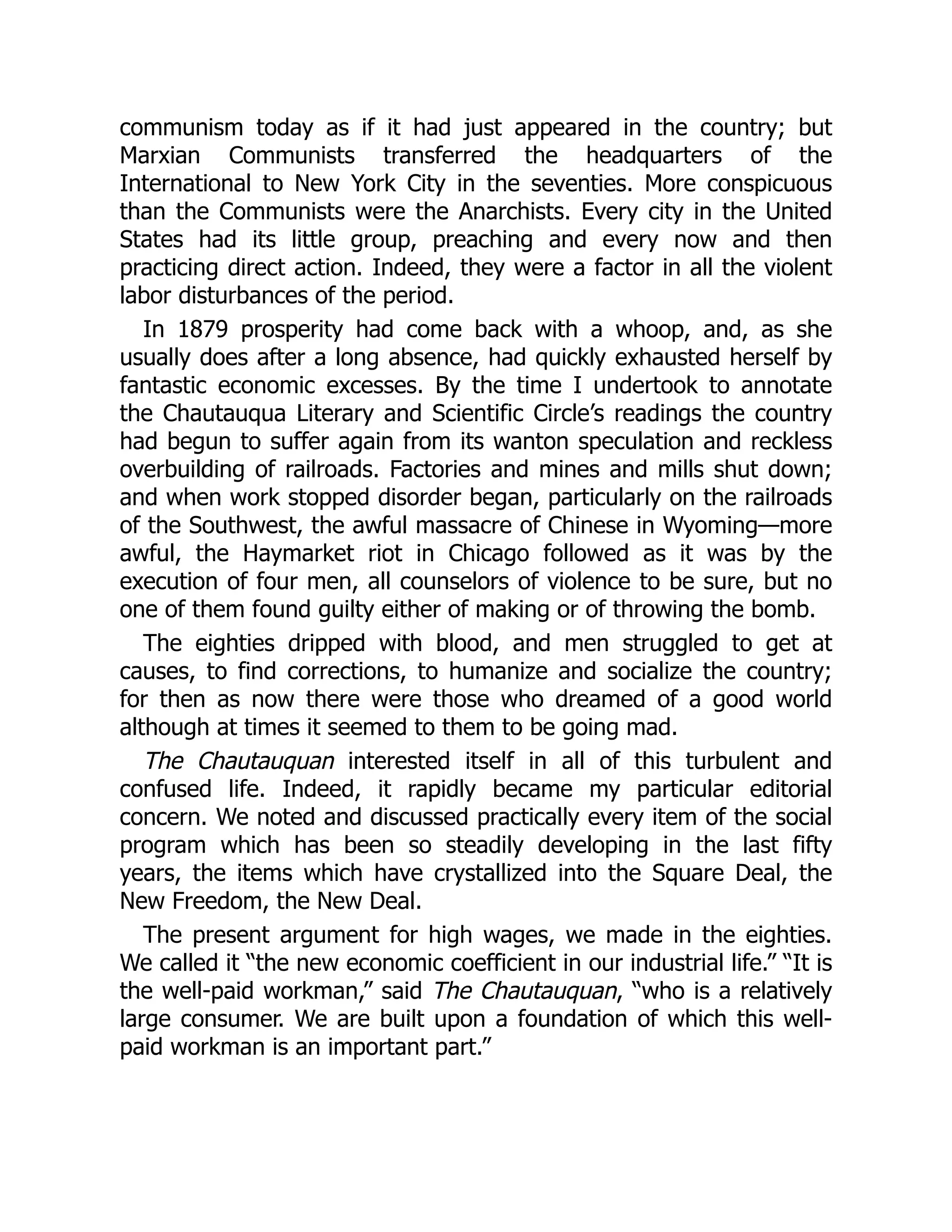 communism today as if it had just appeared in the country; but
Marxian Communists transferred the headquarters of the
International to New York City in the seventies. More conspicuous
than the Communists were the Anarchists. Every city in the United
States had its little group, preaching and every now and then
practicing direct action. Indeed, they were a factor in all the violent
labor disturbances of the period.
In 1879 prosperity had come back with a whoop, and, as she
usually does after a long absence, had quickly exhausted herself by
fantastic economic excesses. By the time I undertook to annotate
the Chautauqua Literary and Scientific Circle’s readings the country
had begun to suffer again from its wanton speculation and reckless
overbuilding of railroads. Factories and mines and mills shut down;
and when work stopped disorder began, particularly on the railroads
of the Southwest, the awful massacre of Chinese in Wyoming—more
awful, the Haymarket riot in Chicago followed as it was by the
execution of four men, all counselors of violence to be sure, but no
one of them found guilty either of making or of throwing the bomb.
The eighties dripped with blood, and men struggled to get at
causes, to find corrections, to humanize and socialize the country;
for then as now there were those who dreamed of a good world
although at times it seemed to them to be going mad.
The Chautauquan interested itself in all of this turbulent and
confused life. Indeed, it rapidly became my particular editorial
concern. We noted and discussed practically every item of the social
program which has been so steadily developing in the last fifty
years, the items which have crystallized into the Square Deal, the
New Freedom, the New Deal.
The present argument for high wages, we made in the eighties.
We called it “the new economic coefficient in our industrial life.” “It is
the well-paid workman,” said The Chautauquan, “who is a relatively
large consumer. We are built upon a foundation of which this well-
paid workman is an important part.”
 