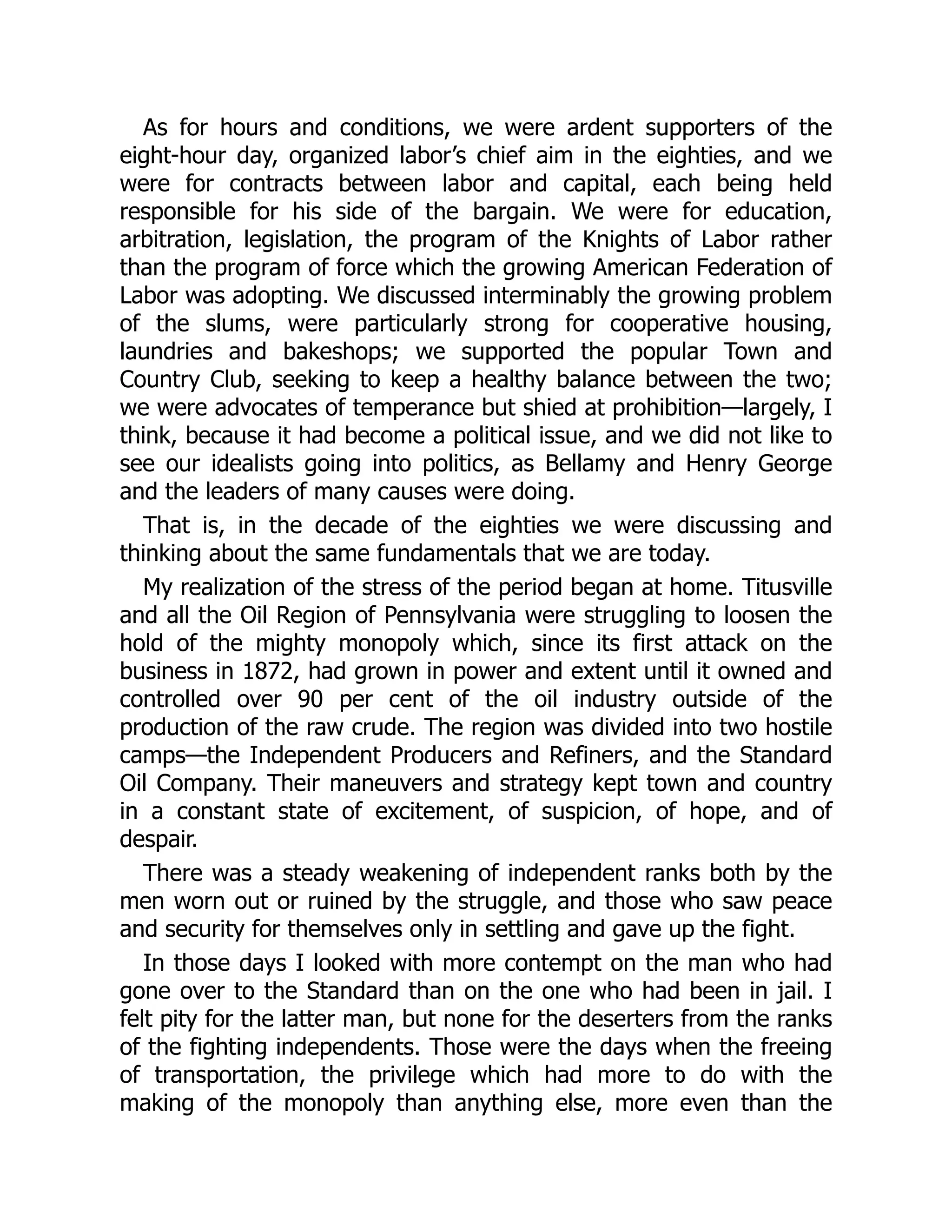 As for hours and conditions, we were ardent supporters of the
eight-hour day, organized labor’s chief aim in the eighties, and we
were for contracts between labor and capital, each being held
responsible for his side of the bargain. We were for education,
arbitration, legislation, the program of the Knights of Labor rather
than the program of force which the growing American Federation of
Labor was adopting. We discussed interminably the growing problem
of the slums, were particularly strong for cooperative housing,
laundries and bakeshops; we supported the popular Town and
Country Club, seeking to keep a healthy balance between the two;
we were advocates of temperance but shied at prohibition—largely, I
think, because it had become a political issue, and we did not like to
see our idealists going into politics, as Bellamy and Henry George
and the leaders of many causes were doing.
That is, in the decade of the eighties we were discussing and
thinking about the same fundamentals that we are today.
My realization of the stress of the period began at home. Titusville
and all the Oil Region of Pennsylvania were struggling to loosen the
hold of the mighty monopoly which, since its first attack on the
business in 1872, had grown in power and extent until it owned and
controlled over 90 per cent of the oil industry outside of the
production of the raw crude. The region was divided into two hostile
camps—the Independent Producers and Refiners, and the Standard
Oil Company. Their maneuvers and strategy kept town and country
in a constant state of excitement, of suspicion, of hope, and of
despair.
There was a steady weakening of independent ranks both by the
men worn out or ruined by the struggle, and those who saw peace
and security for themselves only in settling and gave up the fight.
In those days I looked with more contempt on the man who had
gone over to the Standard than on the one who had been in jail. I
felt pity for the latter man, but none for the deserters from the ranks
of the fighting independents. Those were the days when the freeing
of transportation, the privilege which had more to do with the
making of the monopoly than anything else, more even than the
 