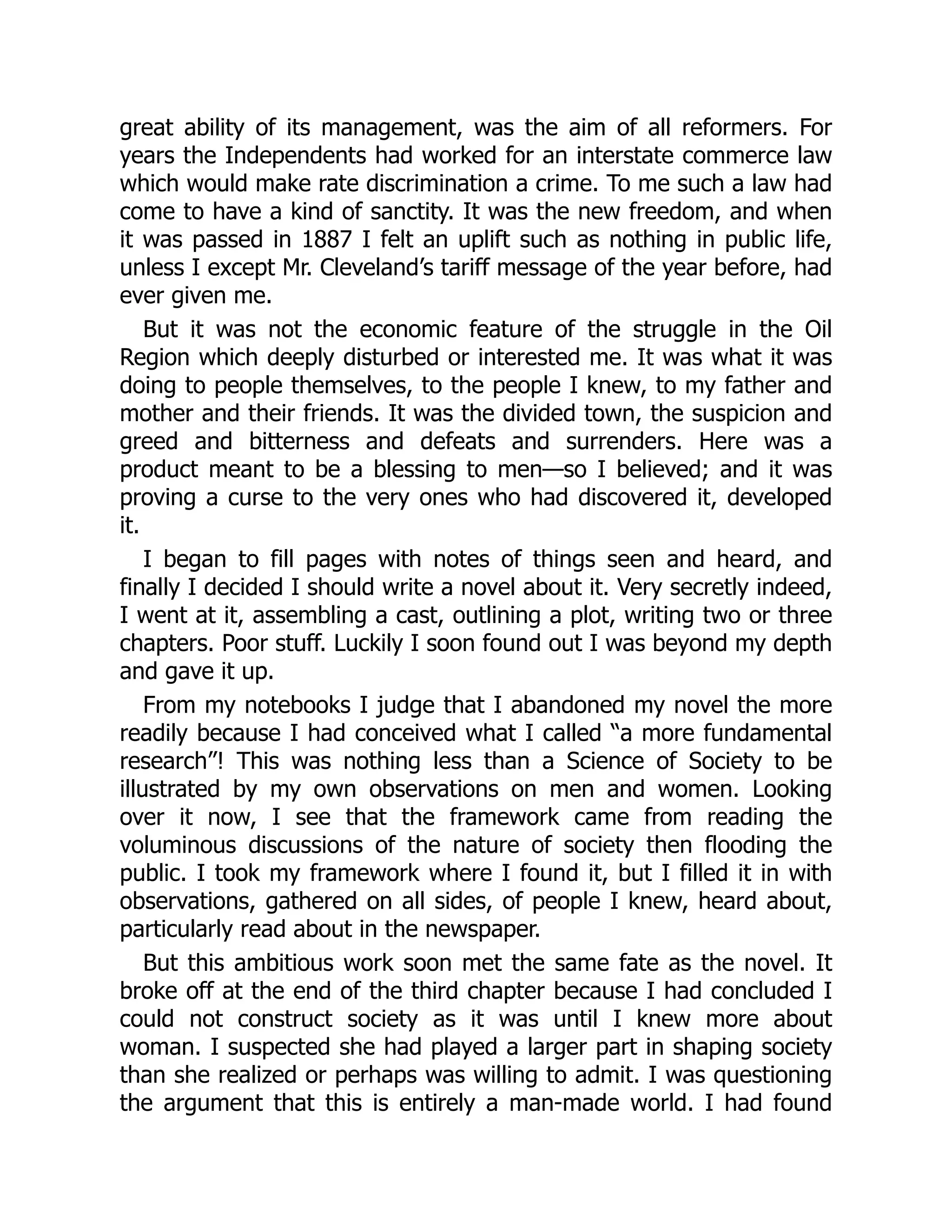 great ability of its management, was the aim of all reformers. For
years the Independents had worked for an interstate commerce law
which would make rate discrimination a crime. To me such a law had
come to have a kind of sanctity. It was the new freedom, and when
it was passed in 1887 I felt an uplift such as nothing in public life,
unless I except Mr. Cleveland’s tariff message of the year before, had
ever given me.
But it was not the economic feature of the struggle in the Oil
Region which deeply disturbed or interested me. It was what it was
doing to people themselves, to the people I knew, to my father and
mother and their friends. It was the divided town, the suspicion and
greed and bitterness and defeats and surrenders. Here was a
product meant to be a blessing to men—so I believed; and it was
proving a curse to the very ones who had discovered it, developed
it.
I began to fill pages with notes of things seen and heard, and
finally I decided I should write a novel about it. Very secretly indeed,
I went at it, assembling a cast, outlining a plot, writing two or three
chapters. Poor stuff. Luckily I soon found out I was beyond my depth
and gave it up.
From my notebooks I judge that I abandoned my novel the more
readily because I had conceived what I called “a more fundamental
research”! This was nothing less than a Science of Society to be
illustrated by my own observations on men and women. Looking
over it now, I see that the framework came from reading the
voluminous discussions of the nature of society then flooding the
public. I took my framework where I found it, but I filled it in with
observations, gathered on all sides, of people I knew, heard about,
particularly read about in the newspaper.
But this ambitious work soon met the same fate as the novel. It
broke off at the end of the third chapter because I had concluded I
could not construct society as it was until I knew more about
woman. I suspected she had played a larger part in shaping society
than she realized or perhaps was willing to admit. I was questioning
the argument that this is entirely a man-made world. I had found
 