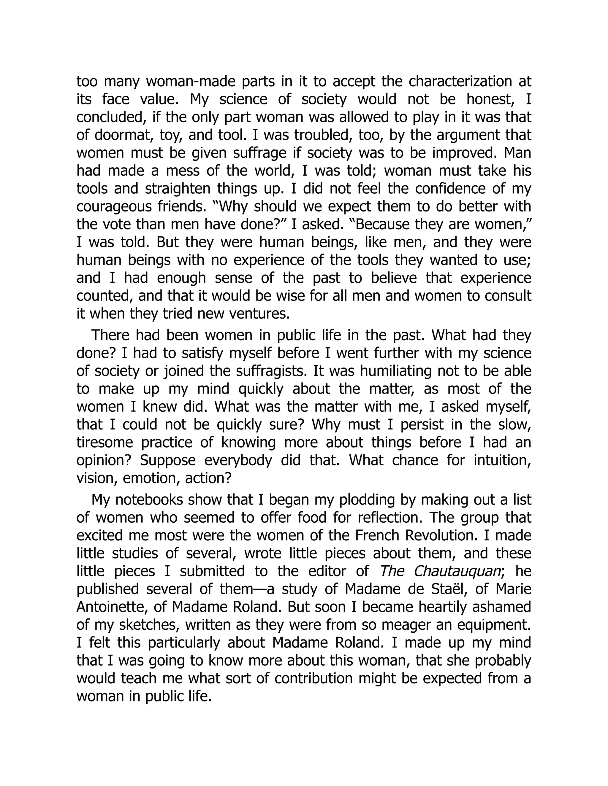too many woman-made parts in it to accept the characterization at
its face value. My science of society would not be honest, I
concluded, if the only part woman was allowed to play in it was that
of doormat, toy, and tool. I was troubled, too, by the argument that
women must be given suffrage if society was to be improved. Man
had made a mess of the world, I was told; woman must take his
tools and straighten things up. I did not feel the confidence of my
courageous friends. “Why should we expect them to do better with
the vote than men have done?” I asked. “Because they are women,”
I was told. But they were human beings, like men, and they were
human beings with no experience of the tools they wanted to use;
and I had enough sense of the past to believe that experience
counted, and that it would be wise for all men and women to consult
it when they tried new ventures.
There had been women in public life in the past. What had they
done? I had to satisfy myself before I went further with my science
of society or joined the suffragists. It was humiliating not to be able
to make up my mind quickly about the matter, as most of the
women I knew did. What was the matter with me, I asked myself,
that I could not be quickly sure? Why must I persist in the slow,
tiresome practice of knowing more about things before I had an
opinion? Suppose everybody did that. What chance for intuition,
vision, emotion, action?
My notebooks show that I began my plodding by making out a list
of women who seemed to offer food for reflection. The group that
excited me most were the women of the French Revolution. I made
little studies of several, wrote little pieces about them, and these
little pieces I submitted to the editor of The Chautauquan; he
published several of them—a study of Madame de Staël, of Marie
Antoinette, of Madame Roland. But soon I became heartily ashamed
of my sketches, written as they were from so meager an equipment.
I felt this particularly about Madame Roland. I made up my mind
that I was going to know more about this woman, that she probably
would teach me what sort of contribution might be expected from a
woman in public life.
 