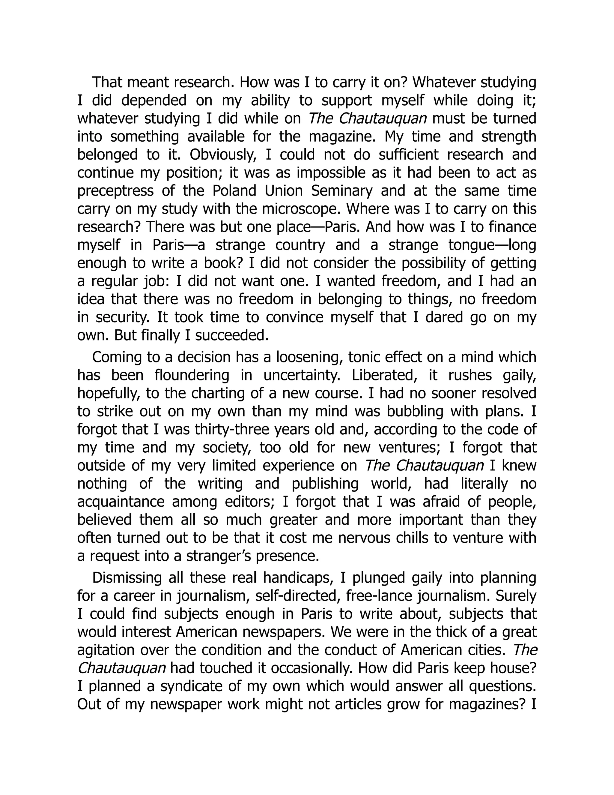 That meant research. How was I to carry it on? Whatever studying
I did depended on my ability to support myself while doing it;
whatever studying I did while on The Chautauquan must be turned
into something available for the magazine. My time and strength
belonged to it. Obviously, I could not do sufficient research and
continue my position; it was as impossible as it had been to act as
preceptress of the Poland Union Seminary and at the same time
carry on my study with the microscope. Where was I to carry on this
research? There was but one place—Paris. And how was I to finance
myself in Paris—a strange country and a strange tongue—long
enough to write a book? I did not consider the possibility of getting
a regular job: I did not want one. I wanted freedom, and I had an
idea that there was no freedom in belonging to things, no freedom
in security. It took time to convince myself that I dared go on my
own. But finally I succeeded.
Coming to a decision has a loosening, tonic effect on a mind which
has been floundering in uncertainty. Liberated, it rushes gaily,
hopefully, to the charting of a new course. I had no sooner resolved
to strike out on my own than my mind was bubbling with plans. I
forgot that I was thirty-three years old and, according to the code of
my time and my society, too old for new ventures; I forgot that
outside of my very limited experience on The Chautauquan I knew
nothing of the writing and publishing world, had literally no
acquaintance among editors; I forgot that I was afraid of people,
believed them all so much greater and more important than they
often turned out to be that it cost me nervous chills to venture with
a request into a stranger’s presence.
Dismissing all these real handicaps, I plunged gaily into planning
for a career in journalism, self-directed, free-lance journalism. Surely
I could find subjects enough in Paris to write about, subjects that
would interest American newspapers. We were in the thick of a great
agitation over the condition and the conduct of American cities. The
Chautauquan had touched it occasionally. How did Paris keep house?
I planned a syndicate of my own which would answer all questions.
Out of my newspaper work might not articles grow for magazines? I
 