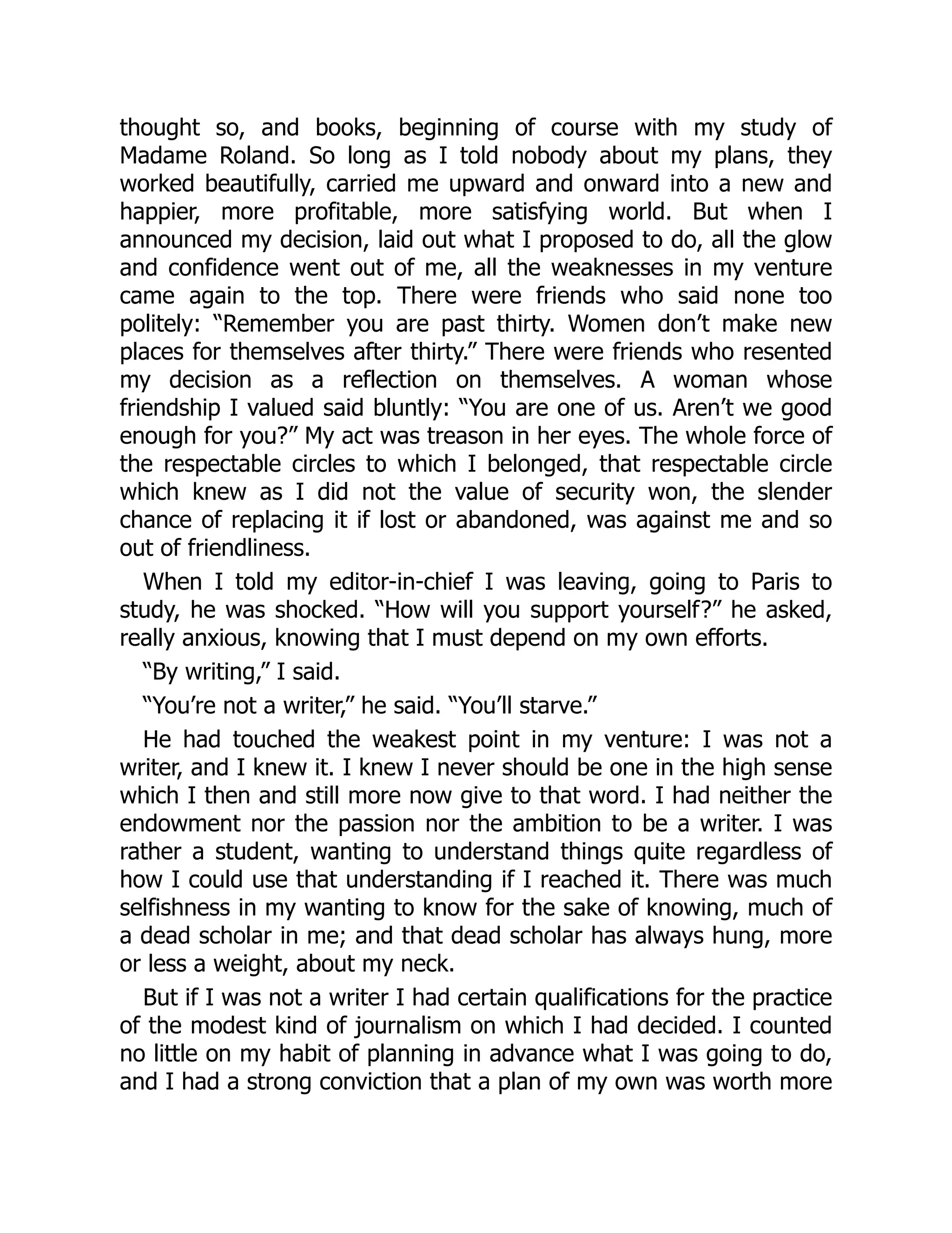thought so, and books, beginning of course with my study of
Madame Roland. So long as I told nobody about my plans, they
worked beautifully, carried me upward and onward into a new and
happier, more profitable, more satisfying world. But when I
announced my decision, laid out what I proposed to do, all the glow
and confidence went out of me, all the weaknesses in my venture
came again to the top. There were friends who said none too
politely: “Remember you are past thirty. Women don’t make new
places for themselves after thirty.” There were friends who resented
my decision as a reflection on themselves. A woman whose
friendship I valued said bluntly: “You are one of us. Aren’t we good
enough for you?” My act was treason in her eyes. The whole force of
the respectable circles to which I belonged, that respectable circle
which knew as I did not the value of security won, the slender
chance of replacing it if lost or abandoned, was against me and so
out of friendliness.
When I told my editor-in-chief I was leaving, going to Paris to
study, he was shocked. “How will you support yourself?” he asked,
really anxious, knowing that I must depend on my own efforts.
“By writing,” I said.
“You’re not a writer,” he said. “You’ll starve.”
He had touched the weakest point in my venture: I was not a
writer, and I knew it. I knew I never should be one in the high sense
which I then and still more now give to that word. I had neither the
endowment nor the passion nor the ambition to be a writer. I was
rather a student, wanting to understand things quite regardless of
how I could use that understanding if I reached it. There was much
selfishness in my wanting to know for the sake of knowing, much of
a dead scholar in me; and that dead scholar has always hung, more
or less a weight, about my neck.
But if I was not a writer I had certain qualifications for the practice
of the modest kind of journalism on which I had decided. I counted
no little on my habit of planning in advance what I was going to do,
and I had a strong conviction that a plan of my own was worth more
 
