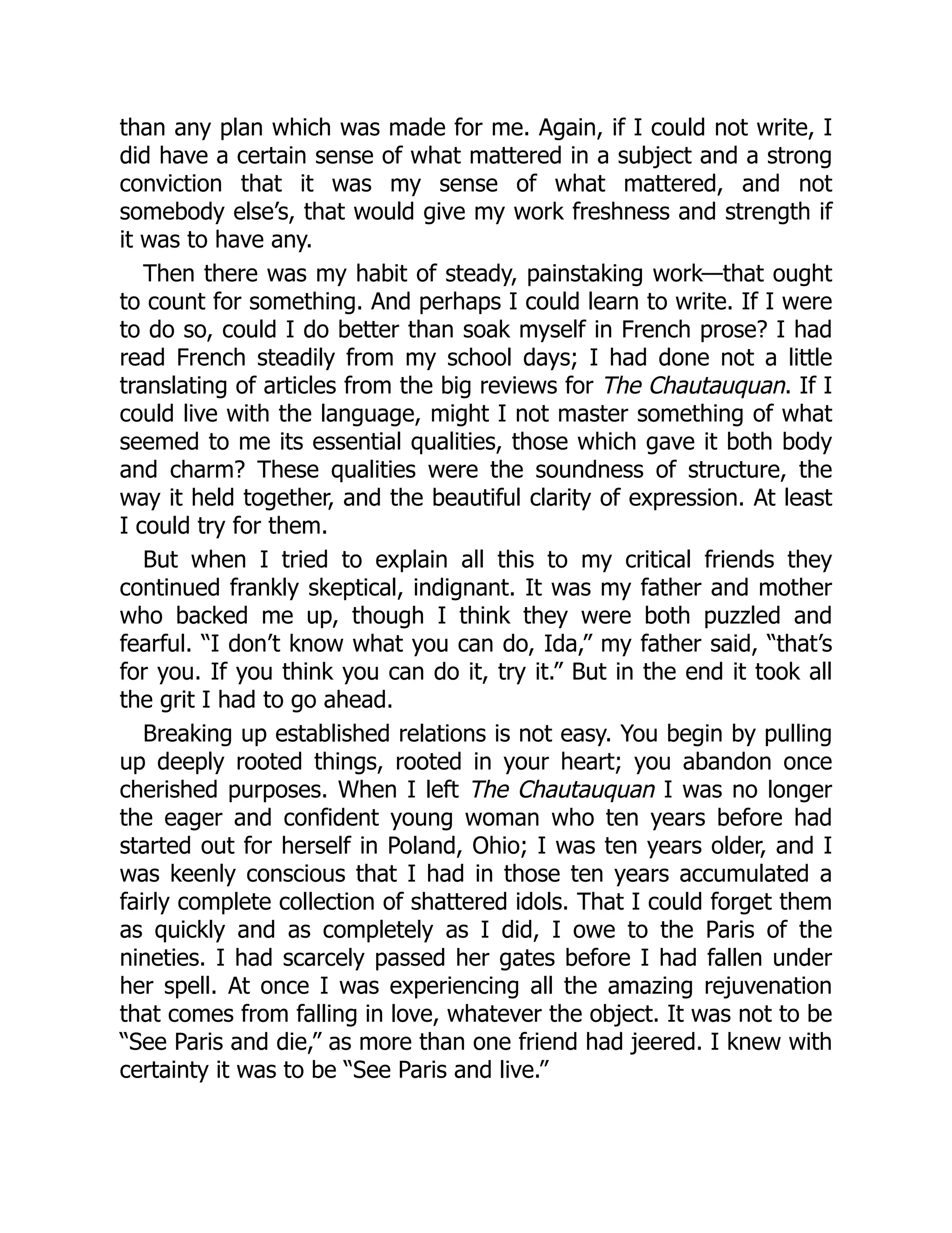 than any plan which was made for me. Again, if I could not write, I
did have a certain sense of what mattered in a subject and a strong
conviction that it was my sense of what mattered, and not
somebody else’s, that would give my work freshness and strength if
it was to have any.
Then there was my habit of steady, painstaking work—that ought
to count for something. And perhaps I could learn to write. If I were
to do so, could I do better than soak myself in French prose? I had
read French steadily from my school days; I had done not a little
translating of articles from the big reviews for The Chautauquan. If I
could live with the language, might I not master something of what
seemed to me its essential qualities, those which gave it both body
and charm? These qualities were the soundness of structure, the
way it held together, and the beautiful clarity of expression. At least
I could try for them.
But when I tried to explain all this to my critical friends they
continued frankly skeptical, indignant. It was my father and mother
who backed me up, though I think they were both puzzled and
fearful. “I don’t know what you can do, Ida,” my father said, “that’s
for you. If you think you can do it, try it.” But in the end it took all
the grit I had to go ahead.
Breaking up established relations is not easy. You begin by pulling
up deeply rooted things, rooted in your heart; you abandon once
cherished purposes. When I left The Chautauquan I was no longer
the eager and confident young woman who ten years before had
started out for herself in Poland, Ohio; I was ten years older, and I
was keenly conscious that I had in those ten years accumulated a
fairly complete collection of shattered idols. That I could forget them
as quickly and as completely as I did, I owe to the Paris of the
nineties. I had scarcely passed her gates before I had fallen under
her spell. At once I was experiencing all the amazing rejuvenation
that comes from falling in love, whatever the object. It was not to be
“See Paris and die,” as more than one friend had jeered. I knew with
certainty it was to be “See Paris and live.”
 