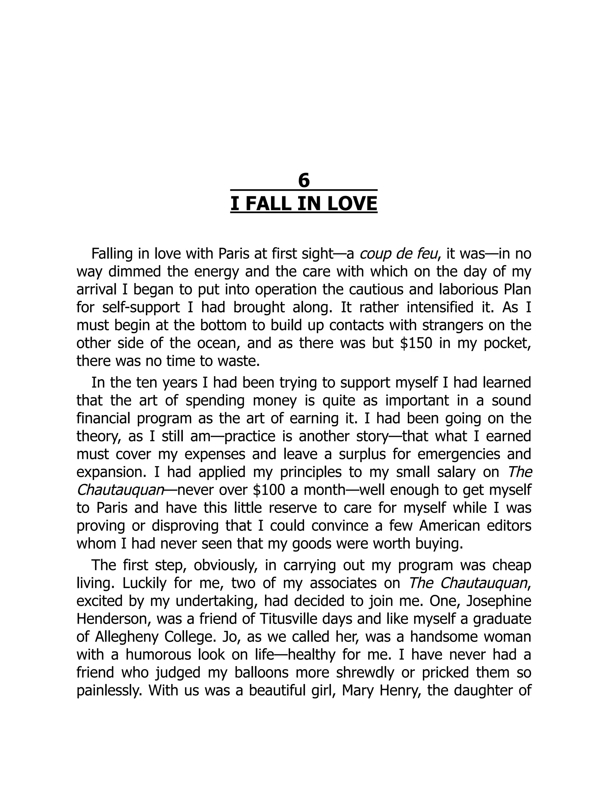 6
I FALL IN LOVE
Falling in love with Paris at first sight—a coup de feu, it was—in no
way dimmed the energy and the care with which on the day of my
arrival I began to put into operation the cautious and laborious Plan
for self-support I had brought along. It rather intensified it. As I
must begin at the bottom to build up contacts with strangers on the
other side of the ocean, and as there was but $150 in my pocket,
there was no time to waste.
In the ten years I had been trying to support myself I had learned
that the art of spending money is quite as important in a sound
financial program as the art of earning it. I had been going on the
theory, as I still am—practice is another story—that what I earned
must cover my expenses and leave a surplus for emergencies and
expansion. I had applied my principles to my small salary on The
Chautauquan—never over $100 a month—well enough to get myself
to Paris and have this little reserve to care for myself while I was
proving or disproving that I could convince a few American editors
whom I had never seen that my goods were worth buying.
The first step, obviously, in carrying out my program was cheap
living. Luckily for me, two of my associates on The Chautauquan,
excited by my undertaking, had decided to join me. One, Josephine
Henderson, was a friend of Titusville days and like myself a graduate
of Allegheny College. Jo, as we called her, was a handsome woman
with a humorous look on life—healthy for me. I have never had a
friend who judged my balloons more shrewdly or pricked them so
painlessly. With us was a beautiful girl, Mary Henry, the daughter of
 