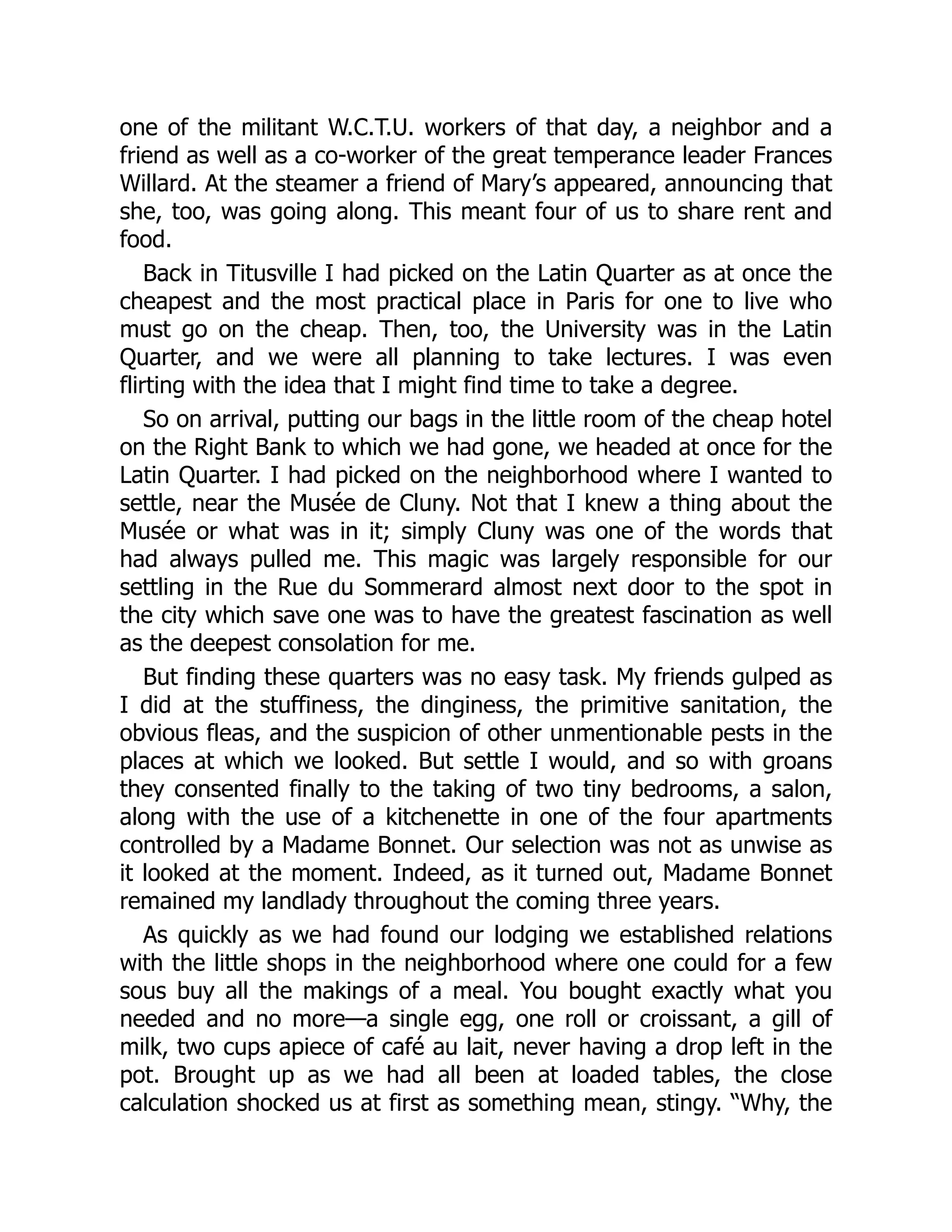 one of the militant W.C.T.U. workers of that day, a neighbor and a
friend as well as a co-worker of the great temperance leader Frances
Willard. At the steamer a friend of Mary’s appeared, announcing that
she, too, was going along. This meant four of us to share rent and
food.
Back in Titusville I had picked on the Latin Quarter as at once the
cheapest and the most practical place in Paris for one to live who
must go on the cheap. Then, too, the University was in the Latin
Quarter, and we were all planning to take lectures. I was even
flirting with the idea that I might find time to take a degree.
So on arrival, putting our bags in the little room of the cheap hotel
on the Right Bank to which we had gone, we headed at once for the
Latin Quarter. I had picked on the neighborhood where I wanted to
settle, near the Musée de Cluny. Not that I knew a thing about the
Musée or what was in it; simply Cluny was one of the words that
had always pulled me. This magic was largely responsible for our
settling in the Rue du Sommerard almost next door to the spot in
the city which save one was to have the greatest fascination as well
as the deepest consolation for me.
But finding these quarters was no easy task. My friends gulped as
I did at the stuffiness, the dinginess, the primitive sanitation, the
obvious fleas, and the suspicion of other unmentionable pests in the
places at which we looked. But settle I would, and so with groans
they consented finally to the taking of two tiny bedrooms, a salon,
along with the use of a kitchenette in one of the four apartments
controlled by a Madame Bonnet. Our selection was not as unwise as
it looked at the moment. Indeed, as it turned out, Madame Bonnet
remained my landlady throughout the coming three years.
As quickly as we had found our lodging we established relations
with the little shops in the neighborhood where one could for a few
sous buy all the makings of a meal. You bought exactly what you
needed and no more—a single egg, one roll or croissant, a gill of
milk, two cups apiece of café au lait, never having a drop left in the
pot. Brought up as we had all been at loaded tables, the close
calculation shocked us at first as something mean, stingy. “Why, the
 