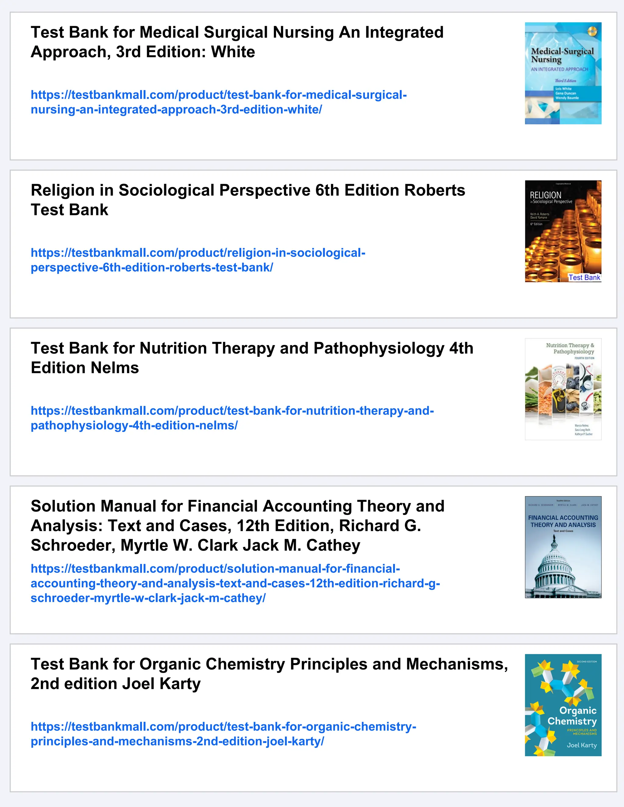 Test Bank for Medical Surgical Nursing An Integrated
Approach, 3rd Edition: White
https://testbankmall.com/product/test-bank-for-medical-surgical-
nursing-an-integrated-approach-3rd-edition-white/
Religion in Sociological Perspective 6th Edition Roberts
Test Bank
https://testbankmall.com/product/religion-in-sociological-
perspective-6th-edition-roberts-test-bank/
Test Bank for Nutrition Therapy and Pathophysiology 4th
Edition Nelms
https://testbankmall.com/product/test-bank-for-nutrition-therapy-and-
pathophysiology-4th-edition-nelms/
Solution Manual for Financial Accounting Theory and
Analysis: Text and Cases, 12th Edition, Richard G.
Schroeder, Myrtle W. Clark Jack M. Cathey
https://testbankmall.com/product/solution-manual-for-financial-
accounting-theory-and-analysis-text-and-cases-12th-edition-richard-g-
schroeder-myrtle-w-clark-jack-m-cathey/
Test Bank for Organic Chemistry Principles and Mechanisms,
2nd edition Joel Karty
https://testbankmall.com/product/test-bank-for-organic-chemistry-
principles-and-mechanisms-2nd-edition-joel-karty/
 