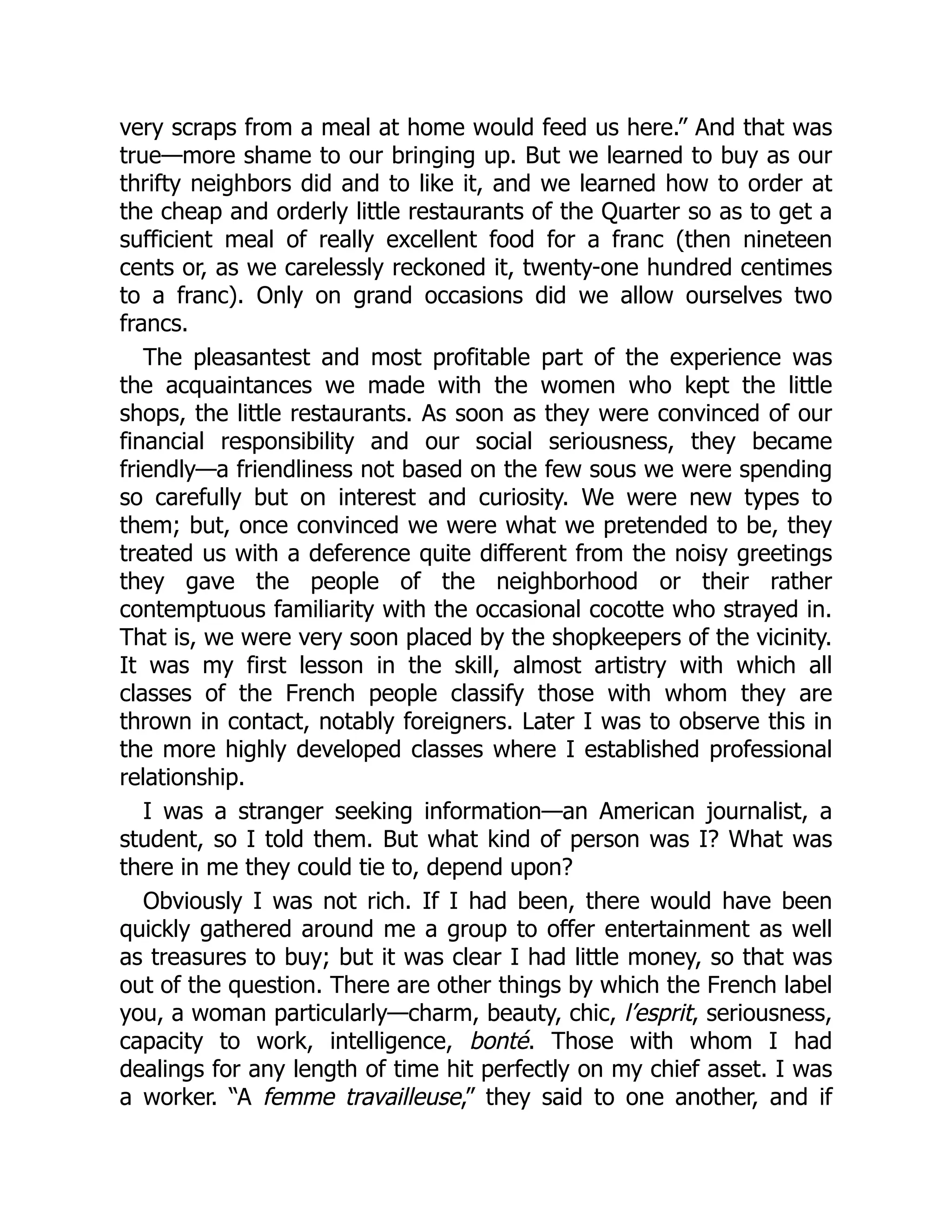 very scraps from a meal at home would feed us here.” And that was
true—more shame to our bringing up. But we learned to buy as our
thrifty neighbors did and to like it, and we learned how to order at
the cheap and orderly little restaurants of the Quarter so as to get a
sufficient meal of really excellent food for a franc (then nineteen
cents or, as we carelessly reckoned it, twenty-one hundred centimes
to a franc). Only on grand occasions did we allow ourselves two
francs.
The pleasantest and most profitable part of the experience was
the acquaintances we made with the women who kept the little
shops, the little restaurants. As soon as they were convinced of our
financial responsibility and our social seriousness, they became
friendly—a friendliness not based on the few sous we were spending
so carefully but on interest and curiosity. We were new types to
them; but, once convinced we were what we pretended to be, they
treated us with a deference quite different from the noisy greetings
they gave the people of the neighborhood or their rather
contemptuous familiarity with the occasional cocotte who strayed in.
That is, we were very soon placed by the shopkeepers of the vicinity.
It was my first lesson in the skill, almost artistry with which all
classes of the French people classify those with whom they are
thrown in contact, notably foreigners. Later I was to observe this in
the more highly developed classes where I established professional
relationship.
I was a stranger seeking information—an American journalist, a
student, so I told them. But what kind of person was I? What was
there in me they could tie to, depend upon?
Obviously I was not rich. If I had been, there would have been
quickly gathered around me a group to offer entertainment as well
as treasures to buy; but it was clear I had little money, so that was
out of the question. There are other things by which the French label
you, a woman particularly—charm, beauty, chic, l’esprit, seriousness,
capacity to work, intelligence, bonté. Those with whom I had
dealings for any length of time hit perfectly on my chief asset. I was
a worker. “A femme travailleuse,” they said to one another, and if
 
