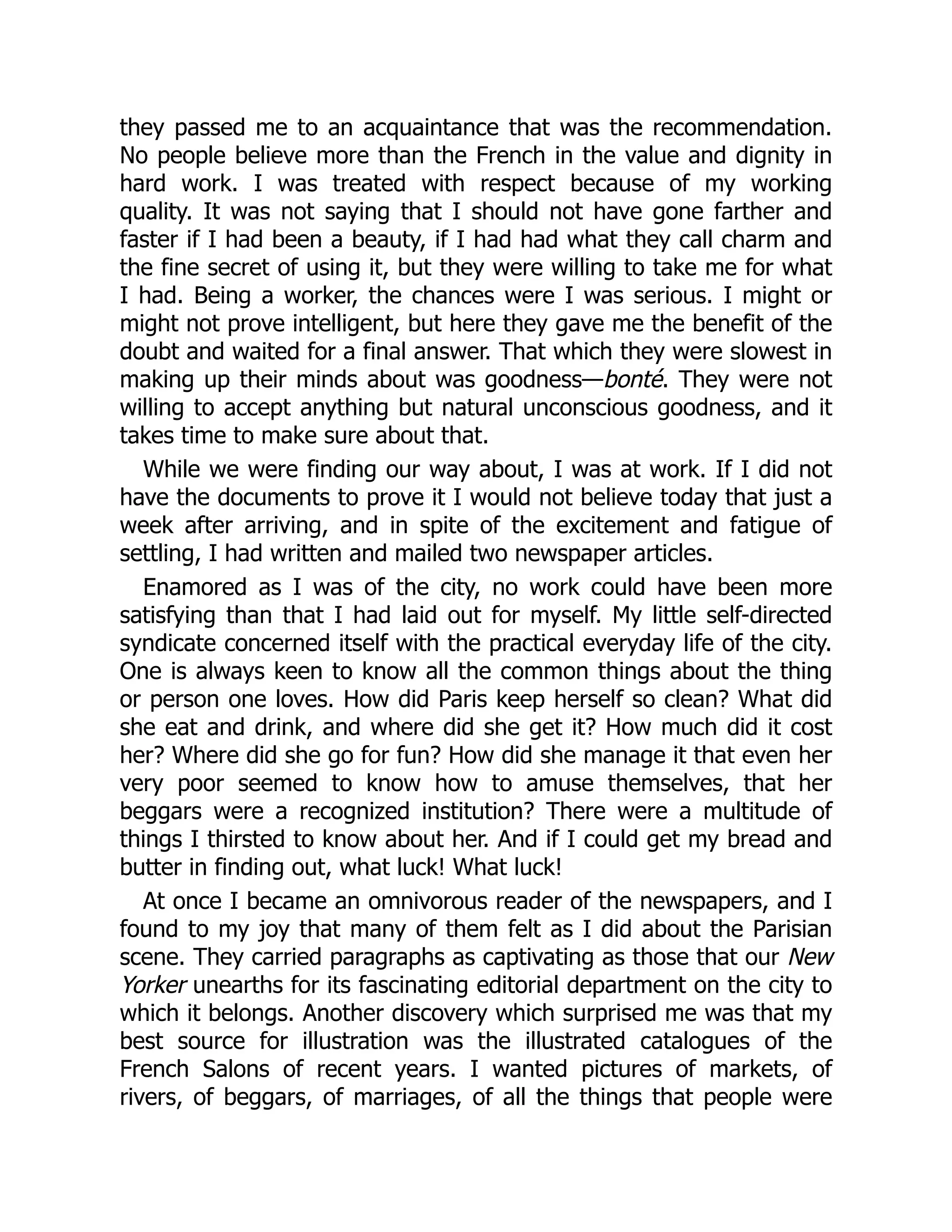 they passed me to an acquaintance that was the recommendation.
No people believe more than the French in the value and dignity in
hard work. I was treated with respect because of my working
quality. It was not saying that I should not have gone farther and
faster if I had been a beauty, if I had had what they call charm and
the fine secret of using it, but they were willing to take me for what
I had. Being a worker, the chances were I was serious. I might or
might not prove intelligent, but here they gave me the benefit of the
doubt and waited for a final answer. That which they were slowest in
making up their minds about was goodness—bonté. They were not
willing to accept anything but natural unconscious goodness, and it
takes time to make sure about that.
While we were finding our way about, I was at work. If I did not
have the documents to prove it I would not believe today that just a
week after arriving, and in spite of the excitement and fatigue of
settling, I had written and mailed two newspaper articles.
Enamored as I was of the city, no work could have been more
satisfying than that I had laid out for myself. My little self-directed
syndicate concerned itself with the practical everyday life of the city.
One is always keen to know all the common things about the thing
or person one loves. How did Paris keep herself so clean? What did
she eat and drink, and where did she get it? How much did it cost
her? Where did she go for fun? How did she manage it that even her
very poor seemed to know how to amuse themselves, that her
beggars were a recognized institution? There were a multitude of
things I thirsted to know about her. And if I could get my bread and
butter in finding out, what luck! What luck!
At once I became an omnivorous reader of the newspapers, and I
found to my joy that many of them felt as I did about the Parisian
scene. They carried paragraphs as captivating as those that our New
Yorker unearths for its fascinating editorial department on the city to
which it belongs. Another discovery which surprised me was that my
best source for illustration was the illustrated catalogues of the
French Salons of recent years. I wanted pictures of markets, of
rivers, of beggars, of marriages, of all the things that people were
 