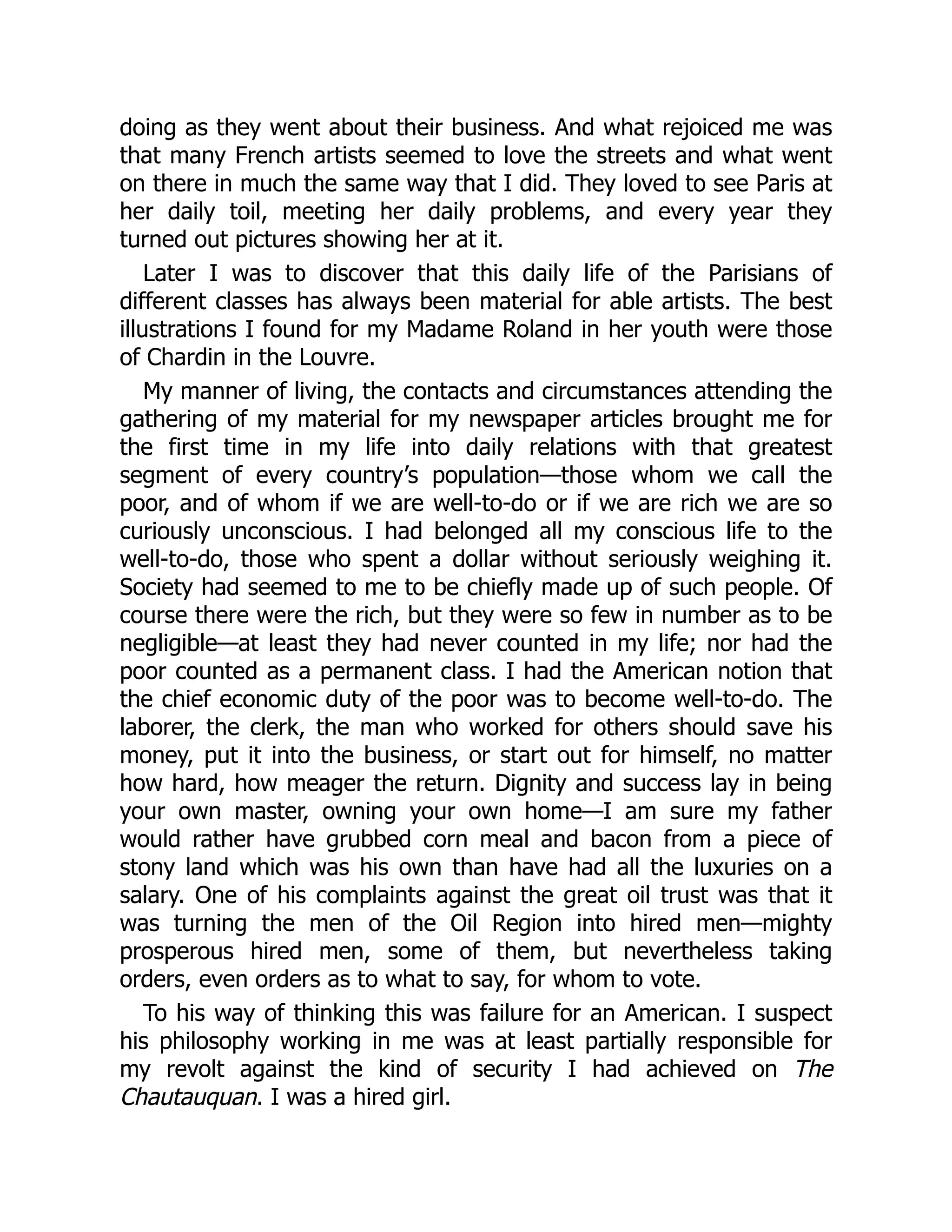 doing as they went about their business. And what rejoiced me was
that many French artists seemed to love the streets and what went
on there in much the same way that I did. They loved to see Paris at
her daily toil, meeting her daily problems, and every year they
turned out pictures showing her at it.
Later I was to discover that this daily life of the Parisians of
different classes has always been material for able artists. The best
illustrations I found for my Madame Roland in her youth were those
of Chardin in the Louvre.
My manner of living, the contacts and circumstances attending the
gathering of my material for my newspaper articles brought me for
the first time in my life into daily relations with that greatest
segment of every country’s population—those whom we call the
poor, and of whom if we are well-to-do or if we are rich we are so
curiously unconscious. I had belonged all my conscious life to the
well-to-do, those who spent a dollar without seriously weighing it.
Society had seemed to me to be chiefly made up of such people. Of
course there were the rich, but they were so few in number as to be
negligible—at least they had never counted in my life; nor had the
poor counted as a permanent class. I had the American notion that
the chief economic duty of the poor was to become well-to-do. The
laborer, the clerk, the man who worked for others should save his
money, put it into the business, or start out for himself, no matter
how hard, how meager the return. Dignity and success lay in being
your own master, owning your own home—I am sure my father
would rather have grubbed corn meal and bacon from a piece of
stony land which was his own than have had all the luxuries on a
salary. One of his complaints against the great oil trust was that it
was turning the men of the Oil Region into hired men—mighty
prosperous hired men, some of them, but nevertheless taking
orders, even orders as to what to say, for whom to vote.
To his way of thinking this was failure for an American. I suspect
his philosophy working in me was at least partially responsible for
my revolt against the kind of security I had achieved on The
Chautauquan. I was a hired girl.
 