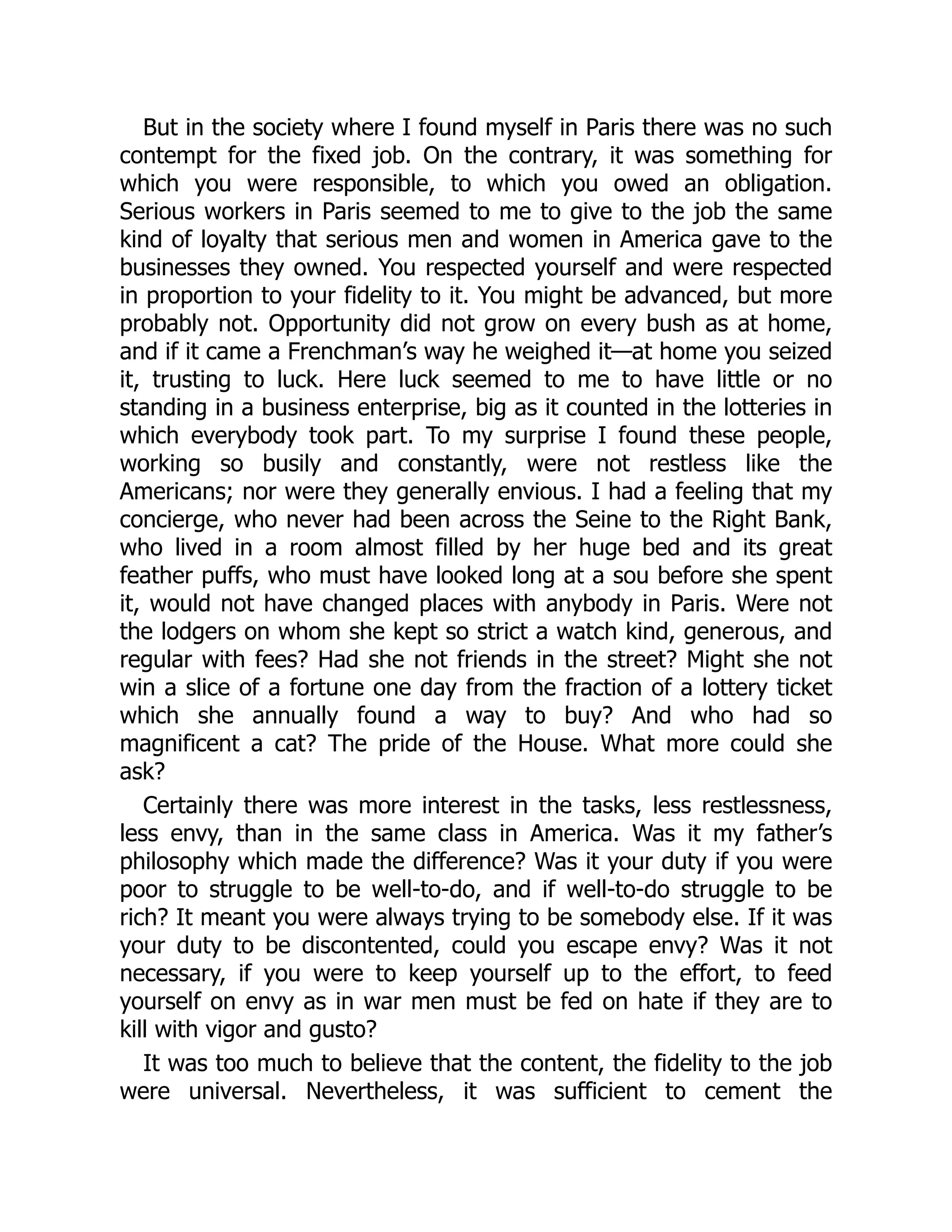But in the society where I found myself in Paris there was no such
contempt for the fixed job. On the contrary, it was something for
which you were responsible, to which you owed an obligation.
Serious workers in Paris seemed to me to give to the job the same
kind of loyalty that serious men and women in America gave to the
businesses they owned. You respected yourself and were respected
in proportion to your fidelity to it. You might be advanced, but more
probably not. Opportunity did not grow on every bush as at home,
and if it came a Frenchman’s way he weighed it—at home you seized
it, trusting to luck. Here luck seemed to me to have little or no
standing in a business enterprise, big as it counted in the lotteries in
which everybody took part. To my surprise I found these people,
working so busily and constantly, were not restless like the
Americans; nor were they generally envious. I had a feeling that my
concierge, who never had been across the Seine to the Right Bank,
who lived in a room almost filled by her huge bed and its great
feather puffs, who must have looked long at a sou before she spent
it, would not have changed places with anybody in Paris. Were not
the lodgers on whom she kept so strict a watch kind, generous, and
regular with fees? Had she not friends in the street? Might she not
win a slice of a fortune one day from the fraction of a lottery ticket
which she annually found a way to buy? And who had so
magnificent a cat? The pride of the House. What more could she
ask?
Certainly there was more interest in the tasks, less restlessness,
less envy, than in the same class in America. Was it my father’s
philosophy which made the difference? Was it your duty if you were
poor to struggle to be well-to-do, and if well-to-do struggle to be
rich? It meant you were always trying to be somebody else. If it was
your duty to be discontented, could you escape envy? Was it not
necessary, if you were to keep yourself up to the effort, to feed
yourself on envy as in war men must be fed on hate if they are to
kill with vigor and gusto?
It was too much to believe that the content, the fidelity to the job
were universal. Nevertheless, it was sufficient to cement the
 