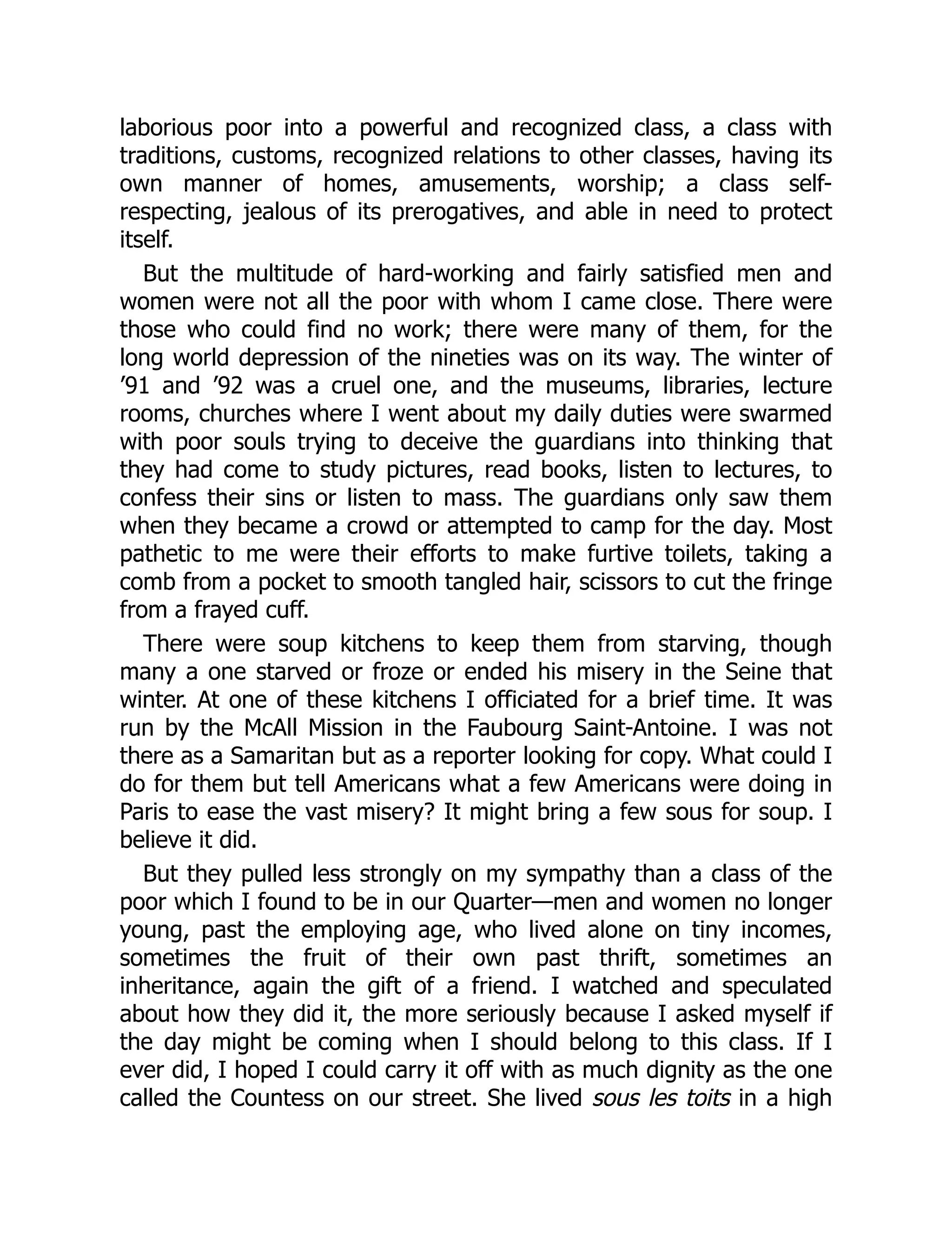 laborious poor into a powerful and recognized class, a class with
traditions, customs, recognized relations to other classes, having its
own manner of homes, amusements, worship; a class self-
respecting, jealous of its prerogatives, and able in need to protect
itself.
But the multitude of hard-working and fairly satisfied men and
women were not all the poor with whom I came close. There were
those who could find no work; there were many of them, for the
long world depression of the nineties was on its way. The winter of
’91 and ’92 was a cruel one, and the museums, libraries, lecture
rooms, churches where I went about my daily duties were swarmed
with poor souls trying to deceive the guardians into thinking that
they had come to study pictures, read books, listen to lectures, to
confess their sins or listen to mass. The guardians only saw them
when they became a crowd or attempted to camp for the day. Most
pathetic to me were their efforts to make furtive toilets, taking a
comb from a pocket to smooth tangled hair, scissors to cut the fringe
from a frayed cuff.
There were soup kitchens to keep them from starving, though
many a one starved or froze or ended his misery in the Seine that
winter. At one of these kitchens I officiated for a brief time. It was
run by the McAll Mission in the Faubourg Saint-Antoine. I was not
there as a Samaritan but as a reporter looking for copy. What could I
do for them but tell Americans what a few Americans were doing in
Paris to ease the vast misery? It might bring a few sous for soup. I
believe it did.
But they pulled less strongly on my sympathy than a class of the
poor which I found to be in our Quarter—men and women no longer
young, past the employing age, who lived alone on tiny incomes,
sometimes the fruit of their own past thrift, sometimes an
inheritance, again the gift of a friend. I watched and speculated
about how they did it, the more seriously because I asked myself if
the day might be coming when I should belong to this class. If I
ever did, I hoped I could carry it off with as much dignity as the one
called the Countess on our street. She lived sous les toits in a high
 