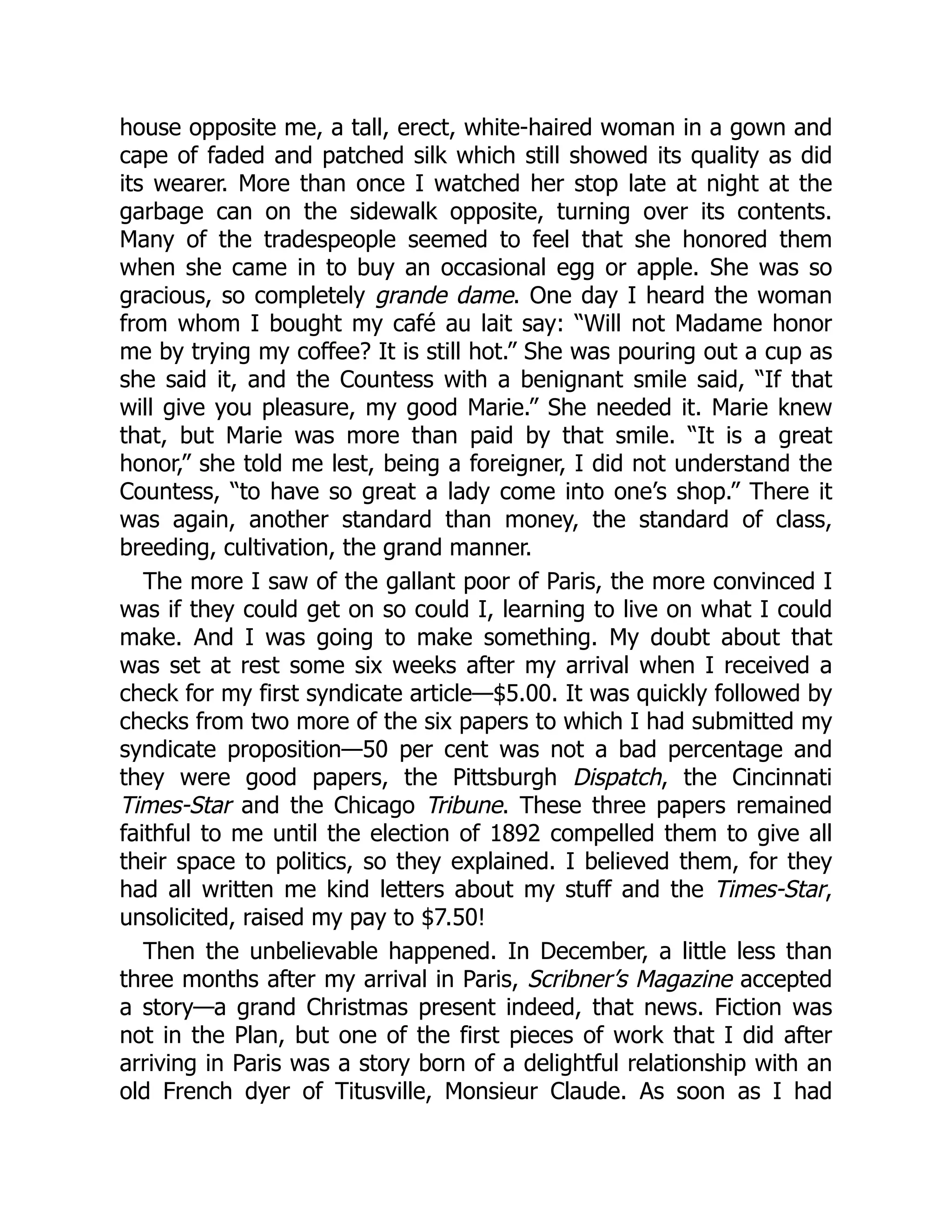 house opposite me, a tall, erect, white-haired woman in a gown and
cape of faded and patched silk which still showed its quality as did
its wearer. More than once I watched her stop late at night at the
garbage can on the sidewalk opposite, turning over its contents.
Many of the tradespeople seemed to feel that she honored them
when she came in to buy an occasional egg or apple. She was so
gracious, so completely grande dame. One day I heard the woman
from whom I bought my café au lait say: “Will not Madame honor
me by trying my coffee? It is still hot.” She was pouring out a cup as
she said it, and the Countess with a benignant smile said, “If that
will give you pleasure, my good Marie.” She needed it. Marie knew
that, but Marie was more than paid by that smile. “It is a great
honor,” she told me lest, being a foreigner, I did not understand the
Countess, “to have so great a lady come into one’s shop.” There it
was again, another standard than money, the standard of class,
breeding, cultivation, the grand manner.
The more I saw of the gallant poor of Paris, the more convinced I
was if they could get on so could I, learning to live on what I could
make. And I was going to make something. My doubt about that
was set at rest some six weeks after my arrival when I received a
check for my first syndicate article—$5.00. It was quickly followed by
checks from two more of the six papers to which I had submitted my
syndicate proposition—50 per cent was not a bad percentage and
they were good papers, the Pittsburgh Dispatch, the Cincinnati
Times-Star and the Chicago Tribune. These three papers remained
faithful to me until the election of 1892 compelled them to give all
their space to politics, so they explained. I believed them, for they
had all written me kind letters about my stuff and the Times-Star,
unsolicited, raised my pay to $7.50!
Then the unbelievable happened. In December, a little less than
three months after my arrival in Paris, Scribner’s Magazine accepted
a story—a grand Christmas present indeed, that news. Fiction was
not in the Plan, but one of the first pieces of work that I did after
arriving in Paris was a story born of a delightful relationship with an
old French dyer of Titusville, Monsieur Claude. As soon as I had
 