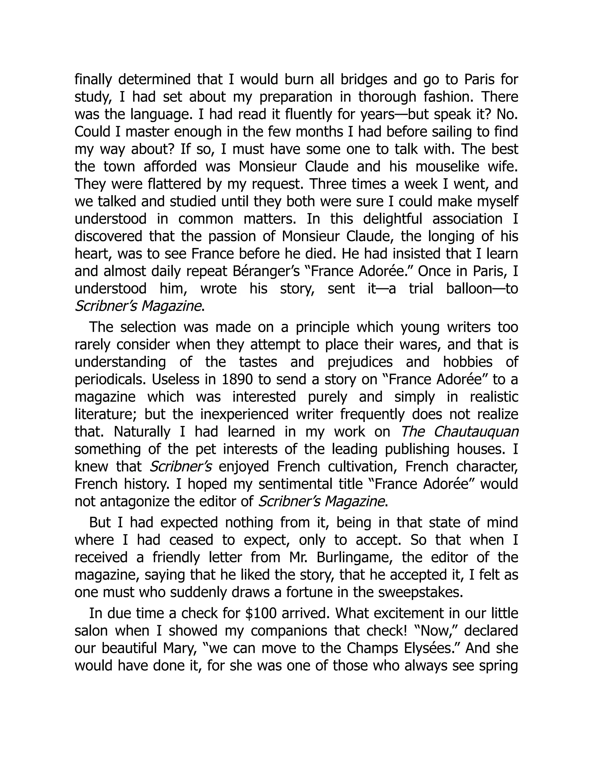 finally determined that I would burn all bridges and go to Paris for
study, I had set about my preparation in thorough fashion. There
was the language. I had read it fluently for years—but speak it? No.
Could I master enough in the few months I had before sailing to find
my way about? If so, I must have some one to talk with. The best
the town afforded was Monsieur Claude and his mouselike wife.
They were flattered by my request. Three times a week I went, and
we talked and studied until they both were sure I could make myself
understood in common matters. In this delightful association I
discovered that the passion of Monsieur Claude, the longing of his
heart, was to see France before he died. He had insisted that I learn
and almost daily repeat Béranger’s “France Adorée.” Once in Paris, I
understood him, wrote his story, sent it—a trial balloon—to
Scribner’s Magazine.
The selection was made on a principle which young writers too
rarely consider when they attempt to place their wares, and that is
understanding of the tastes and prejudices and hobbies of
periodicals. Useless in 1890 to send a story on “France Adorée” to a
magazine which was interested purely and simply in realistic
literature; but the inexperienced writer frequently does not realize
that. Naturally I had learned in my work on The Chautauquan
something of the pet interests of the leading publishing houses. I
knew that Scribner’s enjoyed French cultivation, French character,
French history. I hoped my sentimental title “France Adorée” would
not antagonize the editor of Scribner’s Magazine.
But I had expected nothing from it, being in that state of mind
where I had ceased to expect, only to accept. So that when I
received a friendly letter from Mr. Burlingame, the editor of the
magazine, saying that he liked the story, that he accepted it, I felt as
one must who suddenly draws a fortune in the sweepstakes.
In due time a check for $100 arrived. What excitement in our little
salon when I showed my companions that check! “Now,” declared
our beautiful Mary, “we can move to the Champs Elysées.” And she
would have done it, for she was one of those who always see spring
 