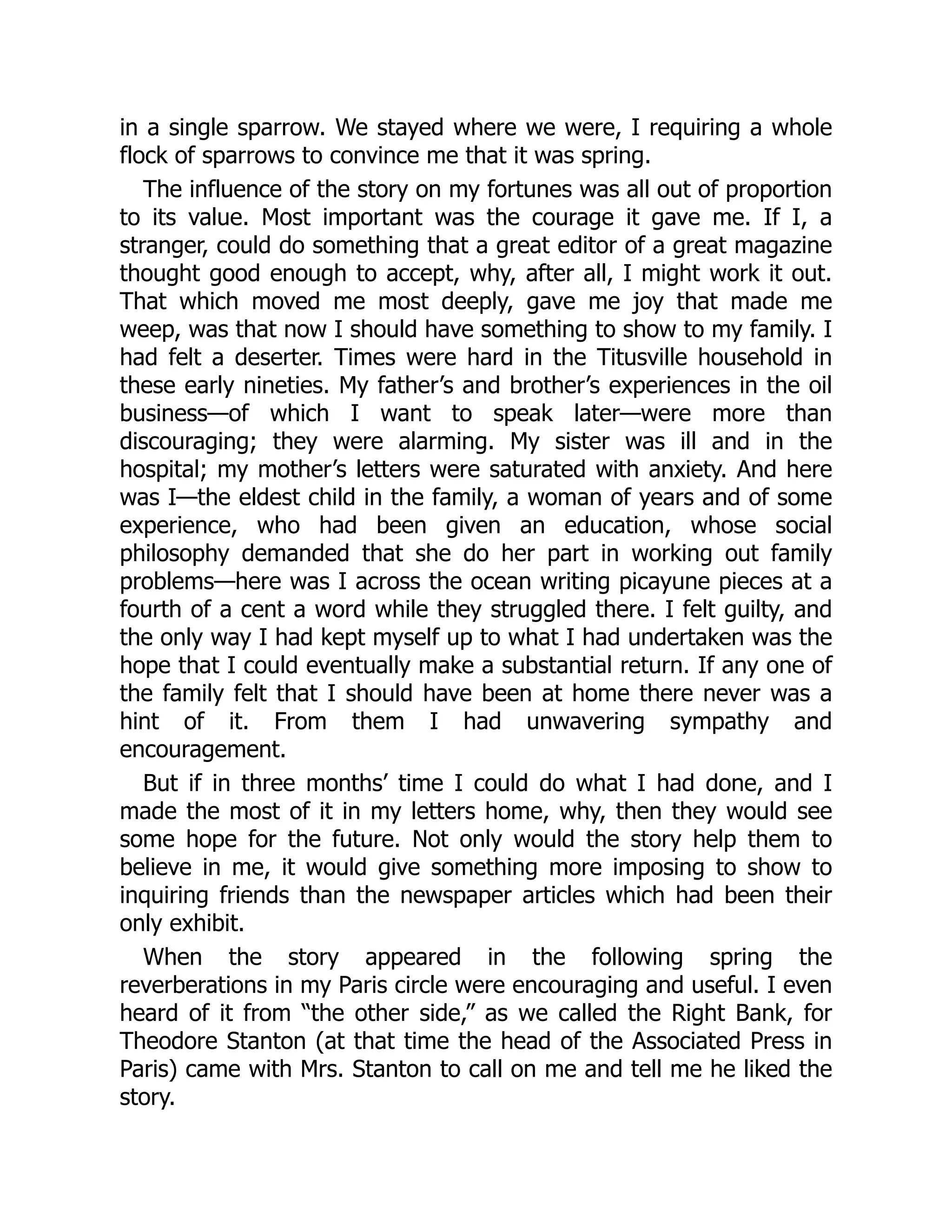 in a single sparrow. We stayed where we were, I requiring a whole
flock of sparrows to convince me that it was spring.
The influence of the story on my fortunes was all out of proportion
to its value. Most important was the courage it gave me. If I, a
stranger, could do something that a great editor of a great magazine
thought good enough to accept, why, after all, I might work it out.
That which moved me most deeply, gave me joy that made me
weep, was that now I should have something to show to my family. I
had felt a deserter. Times were hard in the Titusville household in
these early nineties. My father’s and brother’s experiences in the oil
business—of which I want to speak later—were more than
discouraging; they were alarming. My sister was ill and in the
hospital; my mother’s letters were saturated with anxiety. And here
was I—the eldest child in the family, a woman of years and of some
experience, who had been given an education, whose social
philosophy demanded that she do her part in working out family
problems—here was I across the ocean writing picayune pieces at a
fourth of a cent a word while they struggled there. I felt guilty, and
the only way I had kept myself up to what I had undertaken was the
hope that I could eventually make a substantial return. If any one of
the family felt that I should have been at home there never was a
hint of it. From them I had unwavering sympathy and
encouragement.
But if in three months’ time I could do what I had done, and I
made the most of it in my letters home, why, then they would see
some hope for the future. Not only would the story help them to
believe in me, it would give something more imposing to show to
inquiring friends than the newspaper articles which had been their
only exhibit.
When the story appeared in the following spring the
reverberations in my Paris circle were encouraging and useful. I even
heard of it from “the other side,” as we called the Right Bank, for
Theodore Stanton (at that time the head of the Associated Press in
Paris) came with Mrs. Stanton to call on me and tell me he liked the
story.
 