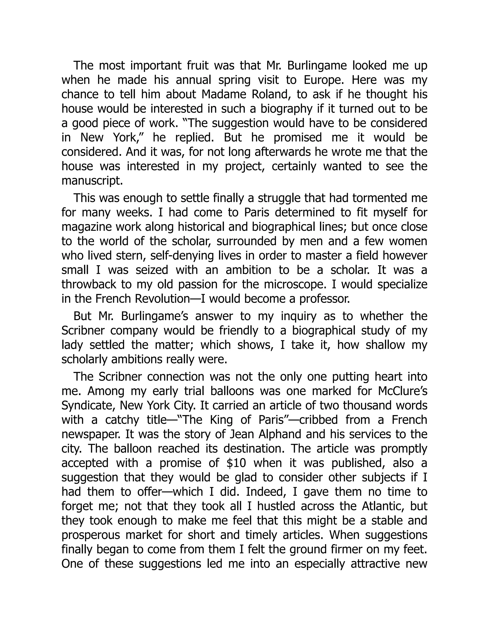 The most important fruit was that Mr. Burlingame looked me up
when he made his annual spring visit to Europe. Here was my
chance to tell him about Madame Roland, to ask if he thought his
house would be interested in such a biography if it turned out to be
a good piece of work. “The suggestion would have to be considered
in New York,” he replied. But he promised me it would be
considered. And it was, for not long afterwards he wrote me that the
house was interested in my project, certainly wanted to see the
manuscript.
This was enough to settle finally a struggle that had tormented me
for many weeks. I had come to Paris determined to fit myself for
magazine work along historical and biographical lines; but once close
to the world of the scholar, surrounded by men and a few women
who lived stern, self-denying lives in order to master a field however
small I was seized with an ambition to be a scholar. It was a
throwback to my old passion for the microscope. I would specialize
in the French Revolution—I would become a professor.
But Mr. Burlingame’s answer to my inquiry as to whether the
Scribner company would be friendly to a biographical study of my
lady settled the matter; which shows, I take it, how shallow my
scholarly ambitions really were.
The Scribner connection was not the only one putting heart into
me. Among my early trial balloons was one marked for McClure’s
Syndicate, New York City. It carried an article of two thousand words
with a catchy title—“The King of Paris”—cribbed from a French
newspaper. It was the story of Jean Alphand and his services to the
city. The balloon reached its destination. The article was promptly
accepted with a promise of $10 when it was published, also a
suggestion that they would be glad to consider other subjects if I
had them to offer—which I did. Indeed, I gave them no time to
forget me; not that they took all I hustled across the Atlantic, but
they took enough to make me feel that this might be a stable and
prosperous market for short and timely articles. When suggestions
finally began to come from them I felt the ground firmer on my feet.
One of these suggestions led me into an especially attractive new
 