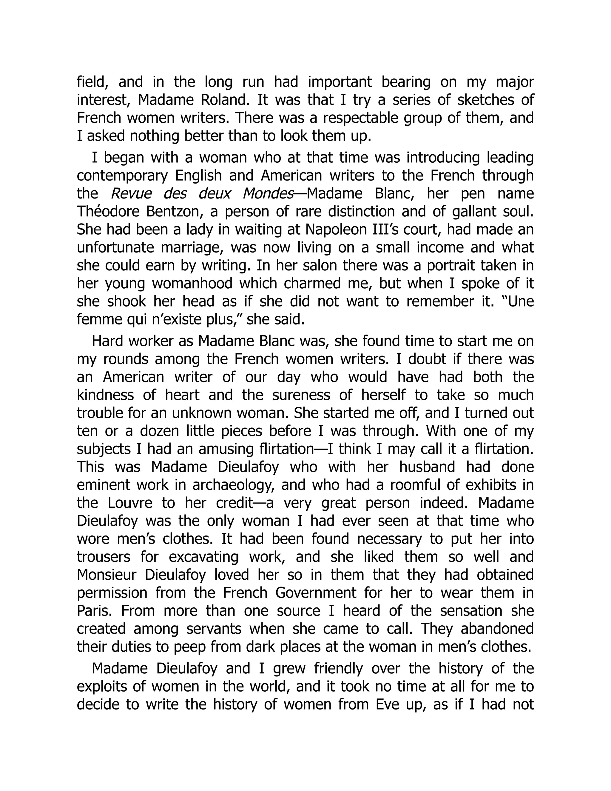 field, and in the long run had important bearing on my major
interest, Madame Roland. It was that I try a series of sketches of
French women writers. There was a respectable group of them, and
I asked nothing better than to look them up.
I began with a woman who at that time was introducing leading
contemporary English and American writers to the French through
the Revue des deux Mondes—Madame Blanc, her pen name
Théodore Bentzon, a person of rare distinction and of gallant soul.
She had been a lady in waiting at Napoleon III’s court, had made an
unfortunate marriage, was now living on a small income and what
she could earn by writing. In her salon there was a portrait taken in
her young womanhood which charmed me, but when I spoke of it
she shook her head as if she did not want to remember it. “Une
femme qui n’existe plus,” she said.
Hard worker as Madame Blanc was, she found time to start me on
my rounds among the French women writers. I doubt if there was
an American writer of our day who would have had both the
kindness of heart and the sureness of herself to take so much
trouble for an unknown woman. She started me off, and I turned out
ten or a dozen little pieces before I was through. With one of my
subjects I had an amusing flirtation—I think I may call it a flirtation.
This was Madame Dieulafoy who with her husband had done
eminent work in archaeology, and who had a roomful of exhibits in
the Louvre to her credit—a very great person indeed. Madame
Dieulafoy was the only woman I had ever seen at that time who
wore men’s clothes. It had been found necessary to put her into
trousers for excavating work, and she liked them so well and
Monsieur Dieulafoy loved her so in them that they had obtained
permission from the French Government for her to wear them in
Paris. From more than one source I heard of the sensation she
created among servants when she came to call. They abandoned
their duties to peep from dark places at the woman in men’s clothes.
Madame Dieulafoy and I grew friendly over the history of the
exploits of women in the world, and it took no time at all for me to
decide to write the history of women from Eve up, as if I had not
 