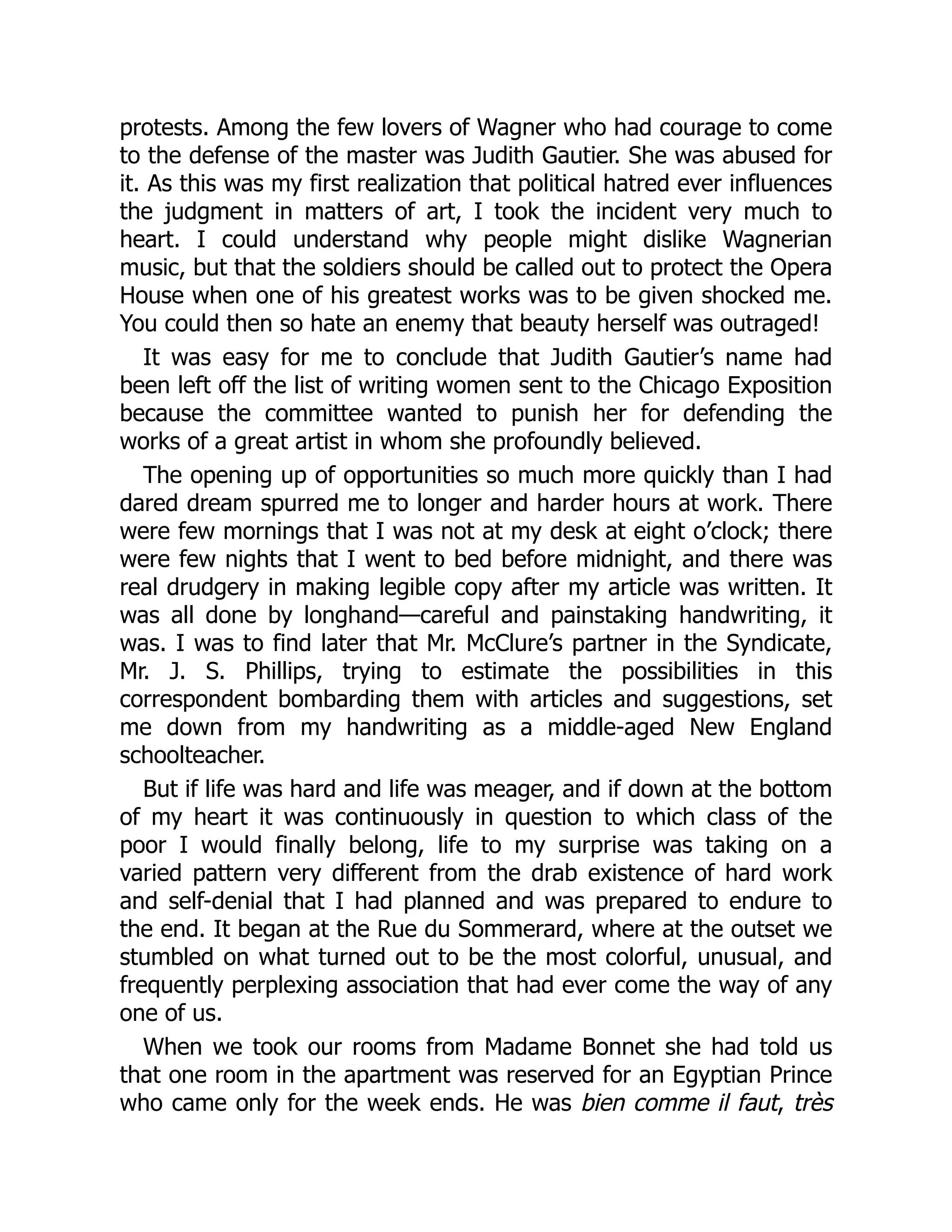 protests. Among the few lovers of Wagner who had courage to come
to the defense of the master was Judith Gautier. She was abused for
it. As this was my first realization that political hatred ever influences
the judgment in matters of art, I took the incident very much to
heart. I could understand why people might dislike Wagnerian
music, but that the soldiers should be called out to protect the Opera
House when one of his greatest works was to be given shocked me.
You could then so hate an enemy that beauty herself was outraged!
It was easy for me to conclude that Judith Gautier’s name had
been left off the list of writing women sent to the Chicago Exposition
because the committee wanted to punish her for defending the
works of a great artist in whom she profoundly believed.
The opening up of opportunities so much more quickly than I had
dared dream spurred me to longer and harder hours at work. There
were few mornings that I was not at my desk at eight o’clock; there
were few nights that I went to bed before midnight, and there was
real drudgery in making legible copy after my article was written. It
was all done by longhand—careful and painstaking handwriting, it
was. I was to find later that Mr. McClure’s partner in the Syndicate,
Mr. J. S. Phillips, trying to estimate the possibilities in this
correspondent bombarding them with articles and suggestions, set
me down from my handwriting as a middle-aged New England
schoolteacher.
But if life was hard and life was meager, and if down at the bottom
of my heart it was continuously in question to which class of the
poor I would finally belong, life to my surprise was taking on a
varied pattern very different from the drab existence of hard work
and self-denial that I had planned and was prepared to endure to
the end. It began at the Rue du Sommerard, where at the outset we
stumbled on what turned out to be the most colorful, unusual, and
frequently perplexing association that had ever come the way of any
one of us.
When we took our rooms from Madame Bonnet she had told us
that one room in the apartment was reserved for an Egyptian Prince
who came only for the week ends. He was bien comme il faut, très
 