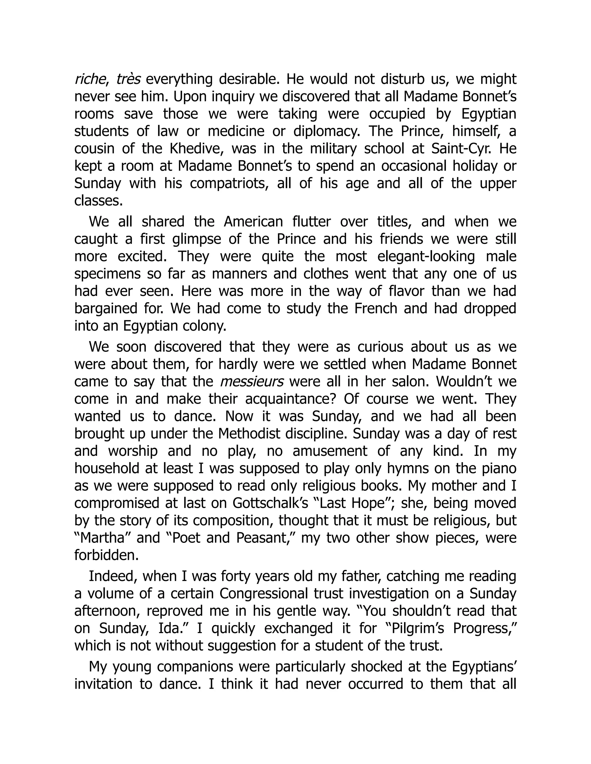 riche, très everything desirable. He would not disturb us, we might
never see him. Upon inquiry we discovered that all Madame Bonnet’s
rooms save those we were taking were occupied by Egyptian
students of law or medicine or diplomacy. The Prince, himself, a
cousin of the Khedive, was in the military school at Saint-Cyr. He
kept a room at Madame Bonnet’s to spend an occasional holiday or
Sunday with his compatriots, all of his age and all of the upper
classes.
We all shared the American flutter over titles, and when we
caught a first glimpse of the Prince and his friends we were still
more excited. They were quite the most elegant-looking male
specimens so far as manners and clothes went that any one of us
had ever seen. Here was more in the way of flavor than we had
bargained for. We had come to study the French and had dropped
into an Egyptian colony.
We soon discovered that they were as curious about us as we
were about them, for hardly were we settled when Madame Bonnet
came to say that the messieurs were all in her salon. Wouldn’t we
come in and make their acquaintance? Of course we went. They
wanted us to dance. Now it was Sunday, and we had all been
brought up under the Methodist discipline. Sunday was a day of rest
and worship and no play, no amusement of any kind. In my
household at least I was supposed to play only hymns on the piano
as we were supposed to read only religious books. My mother and I
compromised at last on Gottschalk’s “Last Hope”; she, being moved
by the story of its composition, thought that it must be religious, but
“Martha” and “Poet and Peasant,” my two other show pieces, were
forbidden.
Indeed, when I was forty years old my father, catching me reading
a volume of a certain Congressional trust investigation on a Sunday
afternoon, reproved me in his gentle way. “You shouldn’t read that
on Sunday, Ida.” I quickly exchanged it for “Pilgrim’s Progress,”
which is not without suggestion for a student of the trust.
My young companions were particularly shocked at the Egyptians’
invitation to dance. I think it had never occurred to them that all
 