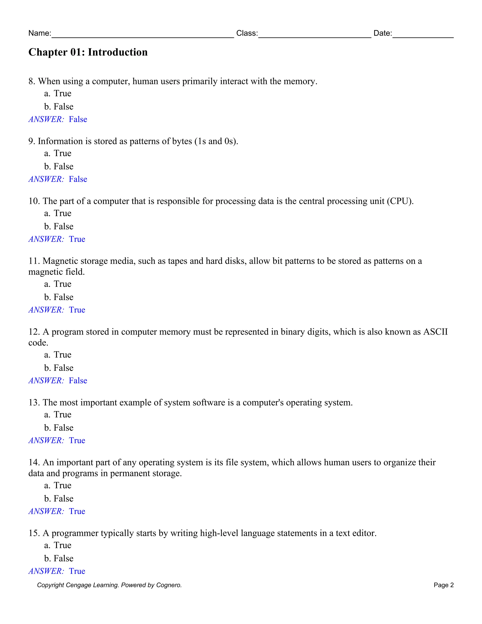 Name: Class: Date:
Chapter 01: Introduction
Copyright Cengage Learning. Powered by Cognero. Page 2
8. When using a computer, human users primarily interact with the memory.
a. True
b. False
ANSWER: False
9. Information is stored as patterns of bytes (1s and 0s).
a. True
b. False
ANSWER: False
10. The part of a computer that is responsible for processing data is the central processing unit (CPU).
a. True
b. False
ANSWER: True
11. Magnetic storage media, such as tapes and hard disks, allow bit patterns to be stored as patterns on a
magnetic field.
a. True
b. False
ANSWER: True
12. A program stored in computer memory must be represented in binary digits, which is also known as ASCII
code.
a. True
b. False
ANSWER: False
13. The most important example of system software is a computer's operating system.
a. True
b. False
ANSWER: True
14. An important part of any operating system is its file system, which allows human users to organize their
data and programs in permanent storage.
a. True
b. False
ANSWER: True
15. A programmer typically starts by writing high-level language statements in a text editor.
a. True
b. False
ANSWER: True
 