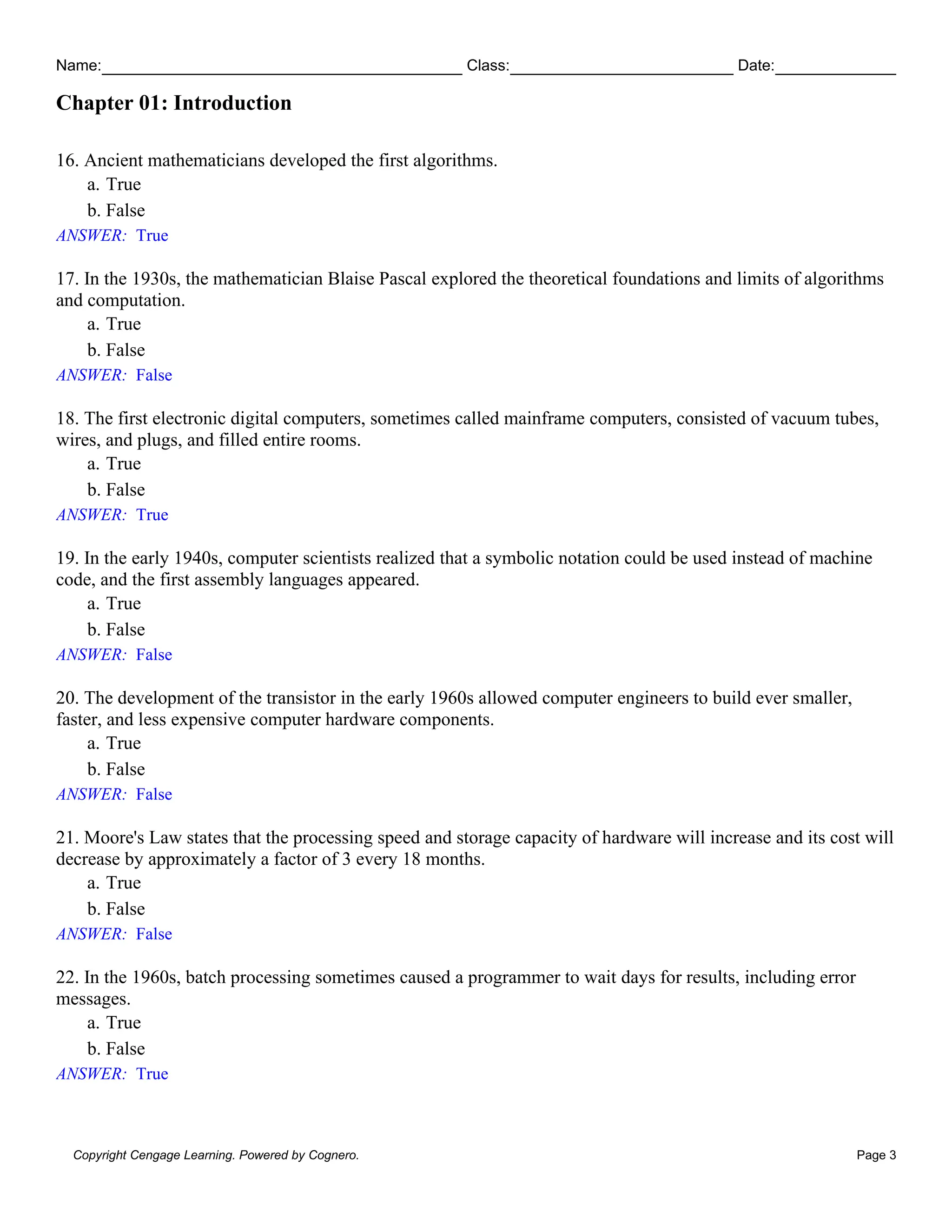 Name: Class: Date:
Chapter 01: Introduction
Copyright Cengage Learning. Powered by Cognero. Page 3
16. Ancient mathematicians developed the first algorithms.
a. True
b. False
ANSWER: True
17. In the 1930s, the mathematician Blaise Pascal explored the theoretical foundations and limits of algorithms
and computation.
a. True
b. False
ANSWER: False
18. The first electronic digital computers, sometimes called mainframe computers, consisted of vacuum tubes,
wires, and plugs, and filled entire rooms.
a. True
b. False
ANSWER: True
19. In the early 1940s, computer scientists realized that a symbolic notation could be used instead of machine
code, and the first assembly languages appeared.
a. True
b. False
ANSWER: False
20. The development of the transistor in the early 1960s allowed computer engineers to build ever smaller,
faster, and less expensive computer hardware components.
a. True
b. False
ANSWER: False
21. Moore's Law states that the processing speed and storage capacity of hardware will increase and its cost will
decrease by approximately a factor of 3 every 18 months.
a. True
b. False
ANSWER: False
22. In the 1960s, batch processing sometimes caused a programmer to wait days for results, including error
messages.
a. True
b. False
ANSWER: True
 