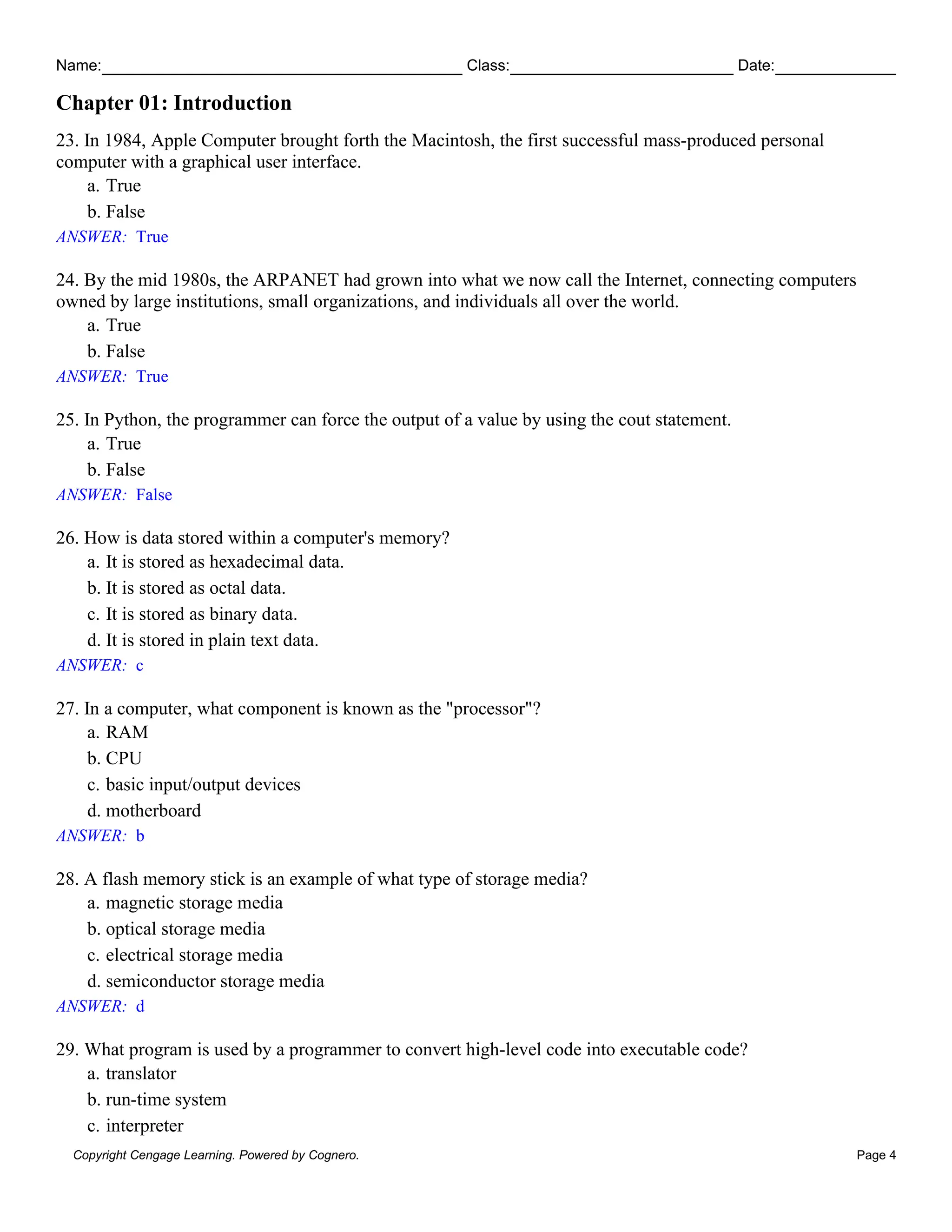 Name: Class: Date:
Chapter 01: Introduction
Copyright Cengage Learning. Powered by Cognero. Page 4
23. In 1984, Apple Computer brought forth the Macintosh, the first successful mass-produced personal
computer with a graphical user interface.
a. True
b. False
ANSWER: True
24. By the mid 1980s, the ARPANET had grown into what we now call the Internet, connecting computers
owned by large institutions, small organizations, and individuals all over the world.
a. True
b. False
ANSWER: True
25. In Python, the programmer can force the output of a value by using the cout statement.
a. True
b. False
ANSWER: False
26. How is data stored within a computer's memory?
a. It is stored as hexadecimal data.
b. It is stored as octal data.
c. It is stored as binary data.
d. It is stored in plain text data.
ANSWER: c
27. In a computer, what component is known as the "processor"?
a. RAM
b. CPU
c. basic input/output devices
d. motherboard
ANSWER: b
28. A flash memory stick is an example of what type of storage media?
a. magnetic storage media
b. optical storage media
c. electrical storage media
d. semiconductor storage media
ANSWER: d
29. What program is used by a programmer to convert high-level code into executable code?
a. translator
b. run-time system
c. interpreter
 