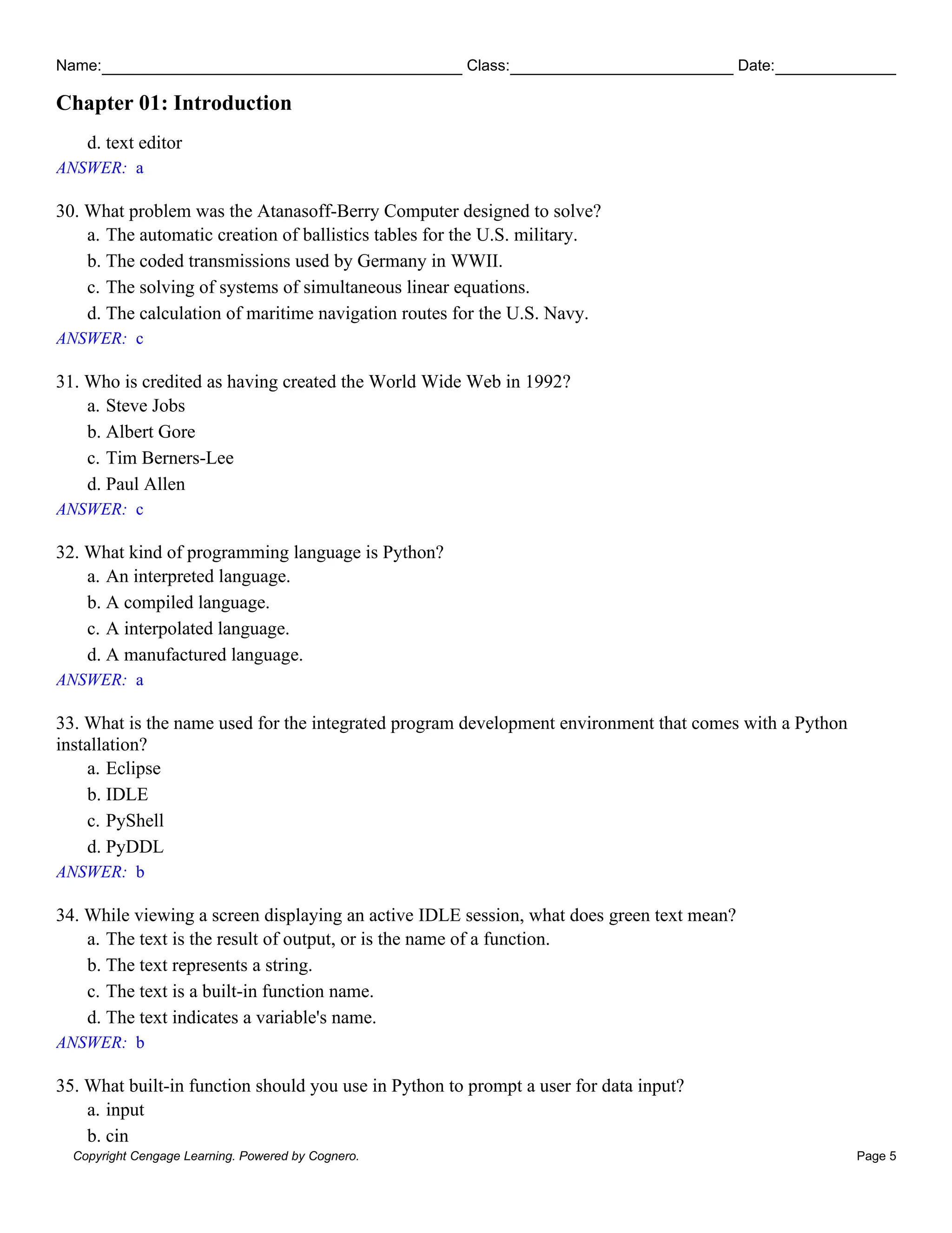 Name: Class: Date:
Chapter 01: Introduction
Copyright Cengage Learning. Powered by Cognero. Page 5
d. text editor
ANSWER: a
30. What problem was the Atanasoff-Berry Computer designed to solve?
a. The automatic creation of ballistics tables for the U.S. military.
b. The coded transmissions used by Germany in WWII.
c. The solving of systems of simultaneous linear equations.
d. The calculation of maritime navigation routes for the U.S. Navy.
ANSWER: c
31. Who is credited as having created the World Wide Web in 1992?
a. Steve Jobs
b. Albert Gore
c. Tim Berners-Lee
d. Paul Allen
ANSWER: c
32. What kind of programming language is Python?
a. An interpreted language.
b. A compiled language.
c. A interpolated language.
d. A manufactured language.
ANSWER: a
33. What is the name used for the integrated program development environment that comes with a Python
installation?
a. Eclipse
b. IDLE
c. PyShell
d. PyDDL
ANSWER: b
34. While viewing a screen displaying an active IDLE session, what does green text mean?
a. The text is the result of output, or is the name of a function.
b. The text represents a string.
c. The text is a built-in function name.
d. The text indicates a variable's name.
ANSWER: b
35. What built-in function should you use in Python to prompt a user for data input?
a. input
b. cin
 