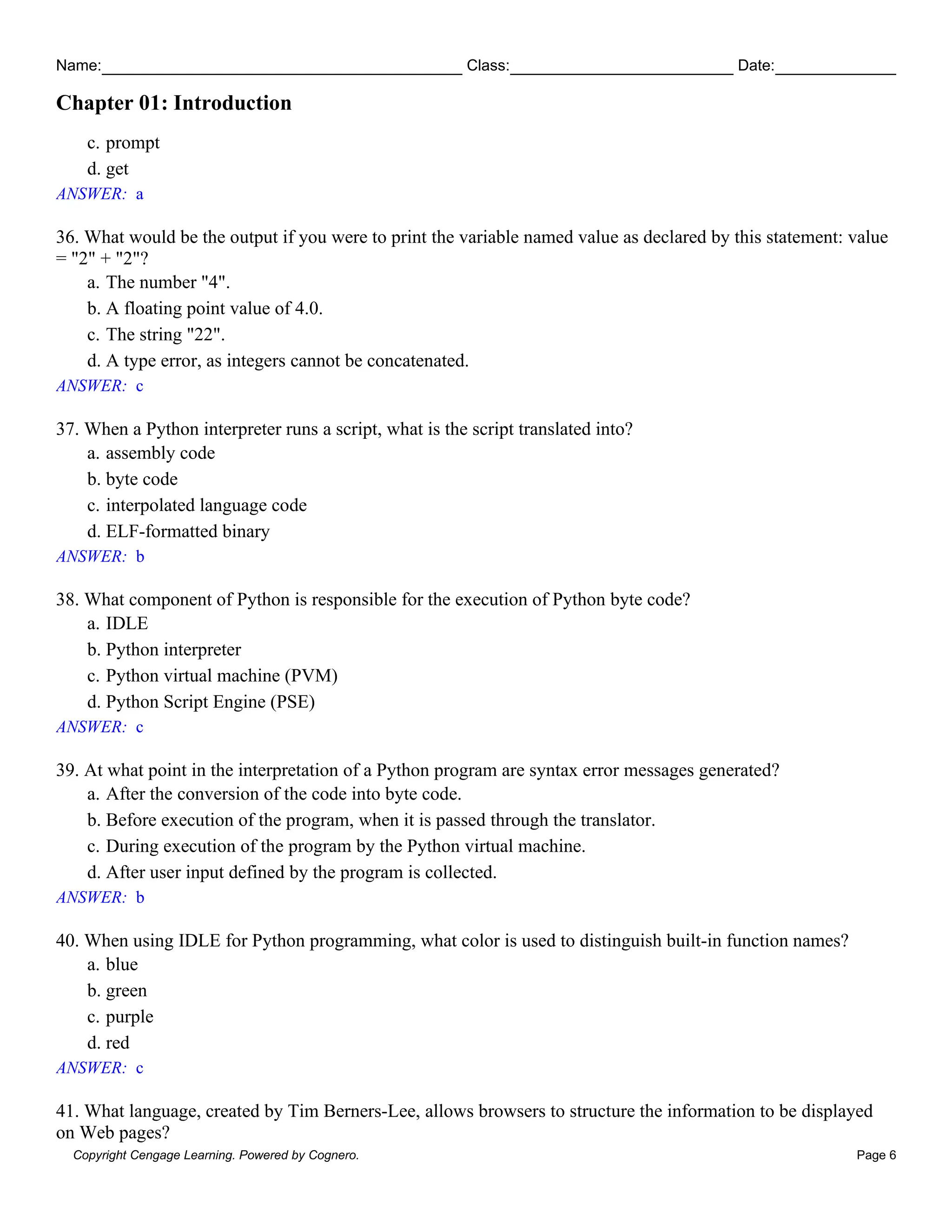 Name: Class: Date:
Chapter 01: Introduction
Copyright Cengage Learning. Powered by Cognero. Page 6
c. prompt
d. get
ANSWER: a
36. What would be the output if you were to print the variable named value as declared by this statement: value
= "2" + "2"?
a. The number "4".
b. A floating point value of 4.0.
c. The string "22".
d. A type error, as integers cannot be concatenated.
ANSWER: c
37. When a Python interpreter runs a script, what is the script translated into?
a. assembly code
b. byte code
c. interpolated language code
d. ELF-formatted binary
ANSWER: b
38. What component of Python is responsible for the execution of Python byte code?
a. IDLE
b. Python interpreter
c. Python virtual machine (PVM)
d. Python Script Engine (PSE)
ANSWER: c
39. At what point in the interpretation of a Python program are syntax error messages generated?
a. After the conversion of the code into byte code.
b. Before execution of the program, when it is passed through the translator.
c. During execution of the program by the Python virtual machine.
d. After user input defined by the program is collected.
ANSWER: b
40. When using IDLE for Python programming, what color is used to distinguish built-in function names?
a. blue
b. green
c. purple
d. red
ANSWER: c
41. What language, created by Tim Berners-Lee, allows browsers to structure the information to be displayed
on Web pages?
 