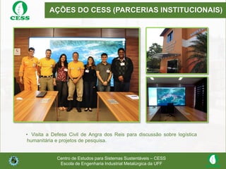 AÇÕES DO CESS (PARCERIAS INSTITUCIONAIS)
• Visita a Defesa Civil de Angra dos Reis para discussão sobre logística
humanitária e projetos de pesquisa.
Centro de Estudos para Sistemas Sustentáveis – CESS
Escola de Engenharia Industrial Metalúrgica da UFF
 