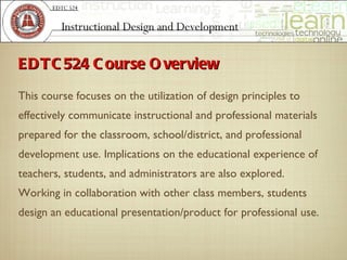 ED T C 524 C ourse O verview
This course focuses on the utilization of design principles to
effectively communicate instructional and professional materials
prepared for the classroom, school/district, and professional
development use. Implications on the educational experience of
teachers, students, and administrators are also explored.
Working in collaboration with other class members, students
design an educational presentation/product for professional use.
 