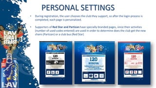 PERSONAL SETTINGS
• During registration, the user chooses the club they support, so after the login process is
completed, each page is personalized.
• Supporters of Red Star and Partizan have specially branded pages, since their activities
(number of used codes entered) are used in order to determine does the club get the new
chairs (Partizan) or a club bus (Red Star)
 