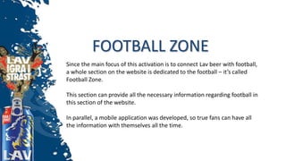 FOOTBALL ZONE
Since the main focus of this activation is to connect Lav beer with football,
a whole section on the website is dedicated to the football – it’s called
Football Zone.
This section can provide all the necessary information regarding football in
this section of the website.
In parallel, a mobile application was developed, so true fans can have all
the information with themselves all the time.
 