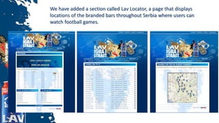 We have added a section called Lav Locator, a page that displays
locations of the branded bars throughout Serbia where users can
watch football games.
 