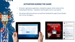 ACTIVATION DURING THE GAME
• Promoter registration application, intended to register all the visitors of the
football game Red Star – Vojvodina, that brought a can or a can opener.
• Ova akcija je bila promovisana na zvaničnom facebook fan-pagu Crvene Zvezde,
kao i na Lav fan-page-u.
 