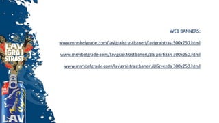 WEB BANNERS:
www.mrmbelgrade.com/lavigraistrastbaneri/lavigraistrast300x250.html
www.mrmbelgrade.com/lavigraistrastbaneri/LIS partizan 300x250.html
www.mrmbelgrade.com/lavigraistrastbaneri/LISzvezda 300x250.html
 