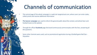 Channels of communication
• The central page of the whole campaign is a web site lavigraistrast.com, where users can enter codes,
collect prizes and receive additional information
• The banner campaign was used to inform the general public about the contest, and attract beer and
football lovers to the website
• Through the official facebook page the brand continuously communicates with the fans, answering all
the questions.
• Some other channels were used, such as promotional registration during a football game Red Star -
Vojvodina
 