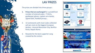 LAV PRIZES
The prizes are divided into three groups :
1. Prizes that are exchanged for a predefined
number of entered codes : T-Shirts,
goalkeeper gloves, captain arm-bands,
signed balls, football jerseys…
2. 12 contestants with most codes collected
will win visits to the biggest European
derbies : Arsenal-Mancester City, Benfica-
Porto, Napoli-Roma.
3. Rewards for the best supporter song
created by the visitors
 