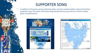 SUPPORTER SONG
• In addition to the prizes won by collecting codes, we have created another contest for the best
Supporter song. The author of the best song (selected by the jury) will win a visit of a derby
game in South America
 