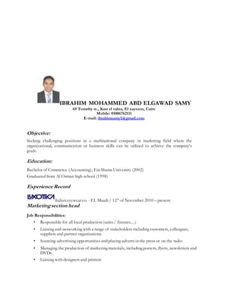 IBRAHIM MOHAMMED ABD ELGAWAD SAMY
69 Tomnby st., Kasr el tahra, El zaytoon, Cairo
Mobile: 01006762111
E-mail: ibrahimsamy1@gmail.com
Objective:
Seeking challenging positions in a multinational company in marketing field where the
organizational, communication or business skills can be utilized to achieve the company’s
goals.
Education:
Bachelor of Commerce (Accounting), Ein Shams University (2002)
Graduated from Al Orman high school (1998)
Experience Record
Italian eyewear co. - EL Maadi / 12th
of November 2010 – present
Marketingsection head
Job Responsibilities:
• Responsible for all local production (units / fixtures....)
• Liaising and networking with a range of stakeholders including customers, colleagues,
suppliers and partner organizations
• Sourcing advertising opportunities and placing adverts in the press or on the radio
• Managing the production of marketing materials, including posters, flyers, newsletters and
DVDs.
• Liaising with designers and printers
 