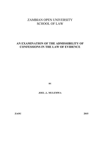 ZAMBIAN OPEN UNIVERSITY
SCHOOL OF LAW
AN EXAMINATION OF THE ADMISSIBILITY OF
CONFESSIONS IN THE LAW OF EVIDENCE
BY
JOEL .L. MULEMWA
ZAOU 2015
 