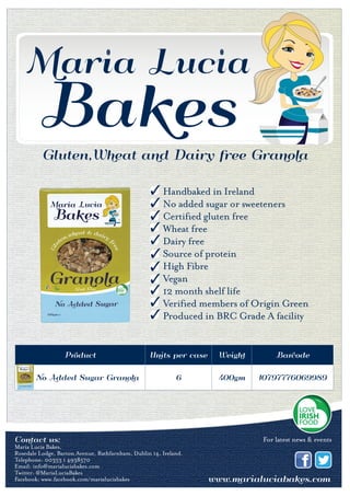 Gluten,Wheat and Dairy free Granola
Product Units per case Weight Barcode
No Added Sugar Granola 6 400gm 10797776069989
Contact us:
Maria Lucia Bakes, Rosedale Lodge, Barton Avenue,
Rathfarnham,Dublin 14, Ireland
Tel: 00353 1 4938570 Email: info@marialuciabakes.com www.marialuciabakes.com
Contact us:
Maria Lucia Bakes,
Rosedale Lodge, Barton Avenue, Rathfarnham, Dublin 14, Ireland.
Telephone: 00353 1 4938570
Email: info@marialuciabakes.com
Twitter: @MariaLuciaBakes
Facebook: www.facebook.com/marialuciabakes
For latest news & events
Handbaked in Ireland
No added sugar or sweeteners
Certified gluten free
Wheat free
Dairy free
Source of protein
High Fibre
Vegan
12 month shelf life
Verified members of Origin Green
Produced in BRC Grade A facility
 