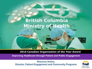 LOGO
British Columbia
Ministry of Health
2016 Canadian Organization of the Year Award
Improving Healthcare through Patient and Public Engagement
Shannon Holms,
Director, Patient Engagement and Community Programs
 