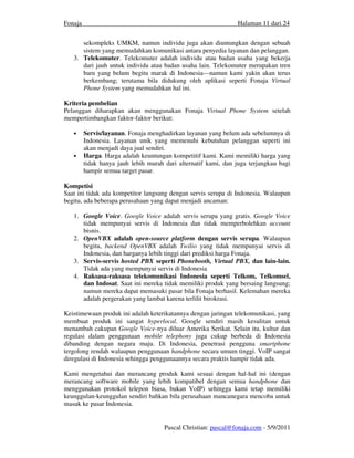 Fonaja                                                          Halaman 11 dari 24


      sekompleks UMKM, namun individu juga akan diuntungkan dengan sebuah
      sistem yang memudahkan komunikasi antara penyedia layanan dan pelanggan.
   3. Telekomuter. Telekomuter adalah individu atau badan usaha yang bekerja
      dari jauh untuk individu atau badan usaha lain. Telekomuter merupakan tren
      baru yang belum begitu marak di Indonesia—namun kami yakin akan terus
      berkembang; terutama bila didukung oleh aplikasi seperti Fonaja Virtual
      Phone System yang memudahkan hal ini.

Kriteria pembelian
Pelanggan diharapkan akan menggunakan Fonaja Virtual Phone System setelah
mempertimbangkan faktor-faktor berikut:

   •     Servis/layanan. Fonaja menghadirkan layanan yang belum ada sebelumnya di
         Indonesia. Layanan unik yang memenuhi kebutuhan pelanggan seperti ini
         akan menjadi daya jual sendiri.
   •     Harga. Harga adalah keuntungan kompetitif kami. Kami memiliki harga yang
         tidak hanya jauh lebih murah dari alternatif kami, dan juga terjangkau bagi
         hampir semua target pasar.

Kompetisi
Saat ini tidak ada kompetitor langsung dengan servis serupa di Indonesia. Walaupun
begitu, ada beberapa perusahaan yang dapat menjadi ancaman:

   1. Google Voice. Google Voice adalah servis serupa yang gratis. Google Voice
      tidak mempunyai servis di Indonesia dan tidak memperbolehkan account
      bisnis.
   2. OpenVBX adalah open-source platform dengan servis serupa. Walaupun
      begitu, backend OpenVBX adalah Twilio yang tidak mempunyai servis di
      Indonesia, dan harganya lebih tinggi dari prediksi harga Fonaja.
   3. Servis-servis hosted PBX seperti Phonebooth, Virtual PBX, dan lain-lain.
      Tidak ada yang mempunyai servis di Indonesia
   4. Raksasa-raksasa telekomunikasi Indonesia seperti Telkom, Telkomsel,
      dan Indosat. Saat ini mereka tidak memiliki produk yang bersaing langsung;
      namun mereka dapat memasuki pasar bila Fonaja berhasil. Kelemahan mereka
      adalah pergerakan yang lambat karena terlilit birokrasi.

Keistimewaan produk ini adalah keterikatannya dengan jaringan telekomunikasi, yang
membuat produk ini sangat hyperlocal. Google sendiri masih kesulitan untuk
menambah cakupan Google Voice-nya diluar Amerika Serikat. Selain itu, kultur dan
regulasi dalam penggunaan mobile telephony juga cukup berbeda di Indonesia
dibanding dengan negara maju. Di Indonesia, penetrasi pengguna smartphone
tergolong rendah walaupun penggunaan handphone secara umum tinggi. VoIP sangat
diregulasi di Indonesia sehingga penggunaannya secara praktis hampir tidak ada.

Kami mengetahui dan merancang produk kami sesuai dengan hal-hal ini (dengan
merancang software mobile yang lebih kompatibel dengan semua handphone dan
menggunakan protokol telepon biasa, bukan VoIP) sehingga kami tetap memiliki
keunggulan-keunggulan sendiri bahkan bila perusahaan mancanegara mencoba untuk
masuk ke pasar Indonesia.


                                      Pascal Christian: pascal@fonaja.com - 5/9/2011
 