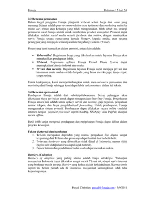 Fonaja                                                           Halaman 12 dari 24


3.3 Rencana pemasaran
Dalam target pengguna Fonaja, pengaruh terbesar selain harga dan value yang
memang didapat adalah peer recommendation atau testimoni dan marketing mulut ke
mulut dari teman atau keluarga yang telah menggunakan. Oleh sebab itu, strategi
pemasaran awal Fonaja adalah untuk membentuk product evangelist. Promosi dapat
dilakukan melalui social media seperti facebook dan twitter, dengan memberikan
servis Fonaja secara cuma-cuma kepada blogger, kepada media, atau sesama
pelanggan yang mengajak temannya untuk bergabung (sistem referral).

Pesan yang kami sampaikan dalam promosi, antara lain adalah:

   •     Value-added. Bagaimana biaya yang dikeluarkan untuk layanan Fonaja akan
         menghasilkan pendapatan lebih.
   •     Efisiensi. Bagaimana aplikasi Fonaja Virtual Phone System dapat
         meningkatkan kinerja industri atau usaha.
   •     Privasi dan security. Bagaimana layanan Fonaja dapat menjaga privasi dan
         keamanan suatu usaha—lebih daripada yang biasa mereka jaga; tanpa repot,
         tanpa pusing.

Untuk kedepannya, kami mempertimbangkan untuk men-outsource pemasaran dan
marketing dari Fonaja sehingga kami dapat lebih berkonsentrasi dalam hal teknis.

3.4 Rencana operasional
Pendapatan Fonaja adalah dari subskripsi/abonemen. Setiap pelanggan akan
dikenakan biaya per bulan untuk dapat menggunakan fitur-fitur Fonaja. Pengeluaran
Fonaja antara lain adalah untuk upkeep server dan hosting, gaji pegawai, pengadaan
nomor telepon, dan biaya pengalihan/call forwarding. Untuk pembayaran, Fonaja
menggunakan sistem prepaid. Pembayaran dapat dilakukan secara online (melalui
internet dengan payment processor seperti KasPay, NSIApay, atau PayPal) ataupun
secara offline.

Detil lebih lanjut mengenai pendapatan dan pengeluaran Fonaja dapat dilihat dalam
projeksi keuangan.

Faktor eksternal dan hambatan
   1. Telkom merupakan dependen yang utama, pengadaan line digital sangat
      tergantung dari Telkom dan prosesnya dapat lambat dan berbelit-belit.
   2. Beberapa hardware yang dibutuhkan tidak dijual di Indonesia, namun tidak
      begitu sulit didapatkan (walaupun agak lambat).
   3. Proses hukum dan pendaftaran badan usaha dapat memakan waktu.

Barriers of adoption
Barriers of adoption yang paling utama adalah biaya subskripsi. Walaupun
masyarakat Indonesia dapat dikatakan sangat melek TI saat ini, adopsi servis internet
yang berbayar masih kurang. Barrier yang kedua adalah ketidaktahuan. Karena servis
seperti ini belum pernah ada di Indonesia, masyarakat kemungkinan tidak tahu
kepentingannya.




                                     Pascal Christian: pascal@fonaja.com - 5/9/2011
 