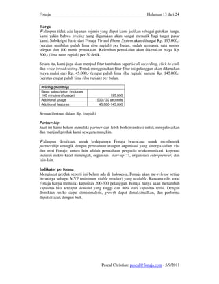 Fonaja                                                             Halaman 13 dari 24


Harga
Walaupun tidak ada layanan sejenis yang dapat kami jadikan sebagai patokan harga,
kami yakin bahwa pricing yang digunakan akan sangat menarik bagi target pasar
kami. Subskripsi basic dari Fonaja Virtual Phone System akan dihargai Rp. 195.000,-
(seratus sembilan puluh lima ribu rupiah) per bulan, sudah termasuk satu nomor
telepon dan 100 menit pemakaian. Kelebihan pemakaian akan dikenakan biaya Rp.
500,- (lima ratus rupiah) per 30 detik.

Selain itu, kami juga akan menjual fitur tambahan seperti call recording, click-to-call,
dan voice broadcasting. Untuk menggunakan fitur-fitur ini pelanggan akan dikenakan
biaya mulai dari Rp. 45.000,- (empat puluh lima ribu rupiah) sampai Rp. 145.000,-
(seratus empat puluh lima ribu rupiah) per bulan.

 Pricing (monthly)
 Basic subscription (includes
 100 minutes of usage)                        195,000
 Additional usage                    500 / 30 seconds
 Additional features                  45,000-145,000

Semua ilustrasi dalam Rp. (rupiah)

Partnership
Saat ini kami belum memiliki partner dan lebih berkonsentrasi untuk menyelesaikan
dan menjual produk kami sesegera mungkin.

Walaupun demikian, untuk kedepannya Fonaja berencana untuk membentuk
partnership strategik dengan perusahaan ataupun organisasi yang sinergis dalam visi
dan misi Fonaja; antara lain adalah perusahaan penyedia telekomunikasi, koperasi
industri mikro kecil menengah, organisasi start-up TI, organisasi entrepreneur, dan
lain-lain.

Indikator performa
Mengingat produk seperti ini belum ada di Indonesia, Fonaja akan me-release setiap
iterasinya sebagai MVP (minimum viable product) yang scalable. Rencana rilis awal
Fonaja hanya memiliki kapasitas 200-300 pelanggan. Fonaja hanya akan menambah
kapasitas bila terdapat demand yang tinggi dan 80% dari kapasitas terisi. Dengan
demikian resiko dapat diminimalisir, growth dapat dimaksimalkan, dan performa
dapat dilacak dengan baik.




                                       Pascal Christian: pascal@fonaja.com - 5/9/2011
 