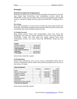 Fonaja                                                             Halaman 14 dari 24


Keuangan
Kebutuhan keuangan dan penggunaannya
Berdasarkan projeksi kami, investasi di Fonaja merupakan suatu keputusan yang baik.
Agar Fonaja dapat berkembang, kami membutuhkan investasi sebesar Rp.
400.000.000,- (empat ratus juta rupiah). Dana tersebut akan digunakan untuk membeli
hardware, instalasi line digital, dan biaya operasi awal (lihat bab 2.1 Ringkasan Start-
up).

Exit strategy
Kami dapat memberikan exit dari investasi ini dalam tiga tahun berupa dividen dari
keuntungan. Pertumbuhan pendapatan dan keuntungan dalam tiga tahun tersebut akan
menyediakan dana untuk membayar kembali investasi.

4.1 Projeksi investasi
Kami sebagai founder Fonaja telah mempersiapkan modal awal sebesar Rp.
50.000.000,- (lima puluh juta rupiah). Kebutuhan investasi awal Fonaja adalah Rp.
450.000.000,- (empat ratus lima puluh juta rupiah) sehingga kami masih
membutuhkan investasi seed capital sebesar Rp. 400.000.000,- (empat ratus juta
rupiah).

 Capital
 Founder investment                50,000,000
 Planned investment               400,000,000
 Total investment                 450,000,000
 Loss at start-up (start-up
 expenses)                        242,000,000
 Total capital                    208,000,000

Semua ilustrasi dalam Rp. (rupiah)

4.2 Projeksi biaya
Projeksi biaya pengeluaran awal (start-up expenses) digambarkan dalam tabel di
bawah ini. Pengeluaran terbesar adalah untuk pembelian perangkat keras (hardware)
dan instalasi line digital.

 Start-up Expenses
                                       Quantity       Cost/item            Total
 Legal                                                               20,000,000
 Server (120 lines each)                     3      12,000,000       36,000,000
 Telephony interface                         3       5,000,000       15,000,000
 ISDN/E1 installation                       10      15,000,000      150,000,000
 Terminal                                    2       5,000,000       10,000,000
 Cabling and others                                                   5,000,000
 Virtual office                                                       1,000,000
 Marketing and sales campaign                                         5,000,000
 Total start-up expenses                                            242,000,000

Semua ilustrasi dalam Rp. (rupiah)



                                      Pascal Christian: pascal@fonaja.com - 5/9/2011
 