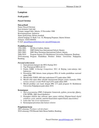 Fonaja                                                         Halaman 22 dari 24


Lampiran
Profil pendiri

Pascal Christian

Data pribadi
Nama: Pascal Christian
Jenis kelamin: Laki-laki
Tempat, tanggal lahir: Jakarta, 15 November 1988
Kewarganegaraan: Indonesia
Status perkawinan: Belum menikah
Alamat lengkap: Jl. Bank 5 no. 18, Mampang Prapatan, Jakarta Selatan
Telepon: +62811884056
E-mail: pascal@pascalchristian.com, pascal@fonaja.com

Pendidikan formal
1994-2000:     SD Ora et Labora, Jakarta
2000-2003:     SMP Global Jaya International School, Banten
2003-2005:     SMU Bina Nusantara International School, Jakarta
2006-2010:     Program Sarjana (S1) Kedokteran Universitas Padjajaran, Bandung
2010-sekarang: Program Pendidikan Profeksi Dokter Universitas Padjajaran,
Bandung

Personal achievement
   1. Juara pertama kategori ide SWA Startup 2011
   2. Top 50 proposal IMULAI 3.0
   3. Finalis GMIC G-Startup Competition 2011 di Beijing (satu-satunya dari
      Indonesia)
   4. Perwakilan DKI Jakarta (mata pelajaran IPA) di lomba pendidikan nasional
      tahun 2000.
   5. Meraih nilai TOEFL 660 (dari maksimum 677) pada tahun 2004.
   6. Meraih nilai ujian akhir sekolah internasional dengan sistem Australia (TER:
      tertiary entrance result) 99,65 (top 0,35%) pada tahun 2005.
   7. Meraih predikat cum laude dengan IPK 3,71 pada program S1 Kedokteran
      Universitas Padjadjaran pada tahun 2010.

Kemampuan
  1. Web programming (PHP, Codeigniter framework, python, javascript, jQuery,
     CSS, HTML, SQL-based databases)
  2. Perangkat telefoni dan software open source telefoni (Digium-based digital
     telephony cards, asterisk, asterisk-based distro seperti Elastix atau trixbox)
  3. Linux dan *nix server maintanance
  4. Kemampuan presentasi dan human-relation

Pengalaman kerja
2003-sekarang: Freelance web developer
2010-sekarang: P3D Rumah Sakit Hasan Sadikin, Bandung



                                    Pascal Christian: pascal@fonaja.com - 5/9/2011
 